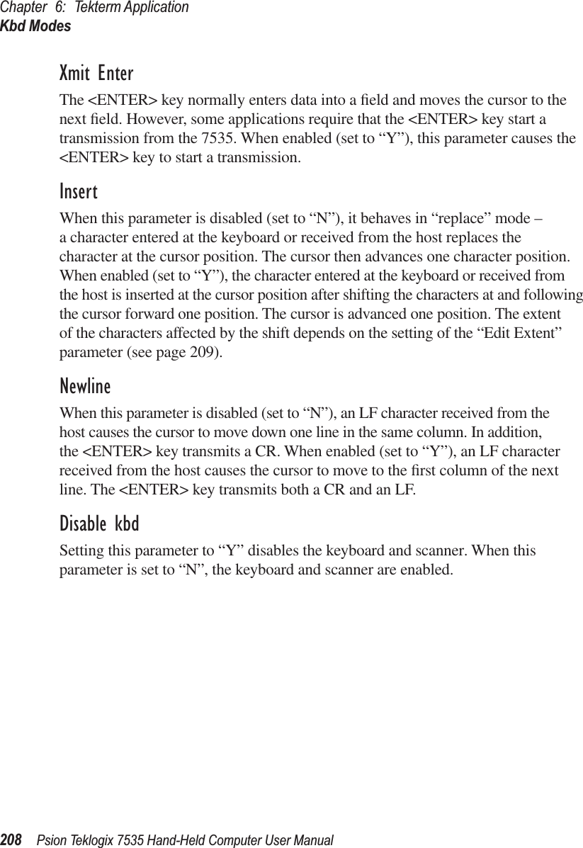 Chapter 6: Tekterm ApplicationKbd Modes208 Psion Teklogix 7535 Hand-Held Computer User ManualXmit EnterThe &lt;ENTER&gt; key normally enters data into a ﬁeld and moves the cursor to the next ﬁeld. However, some applications require that the &lt;ENTER&gt; key start a transmission from the 7535. When enabled (set to “Y”), this parameter causes the &lt;ENTER&gt; key to start a transmission.InsertWhen this parameter is disabled (set to “N”), it behaves in “replace” mode – a character entered at the keyboard or received from the host replaces the character at the cursor position. The cursor then advances one character position. When enabled (set to “Y”), the character entered at the keyboard or received from the host is inserted at the cursor position after shifting the characters at and following the cursor forward one position. The cursor is advanced one position. The extent of the characters affected by the shift depends on the setting of the “Edit Extent” parameter (see page 209). NewlineWhen this parameter is disabled (set to “N”), an LF character received from the host causes the cursor to move down one line in the same column. In addition, the &lt;ENTER&gt; key transmits a CR. When enabled (set to “Y”), an LF character received from the host causes the cursor to move to the ﬁrst column of the next line. The &lt;ENTER&gt; key transmits both a CR and an LF.Disable kbdSetting this parameter to “Y” disables the keyboard and scanner. When this parameter is set to “N”, the keyboard and scanner are enabled. 