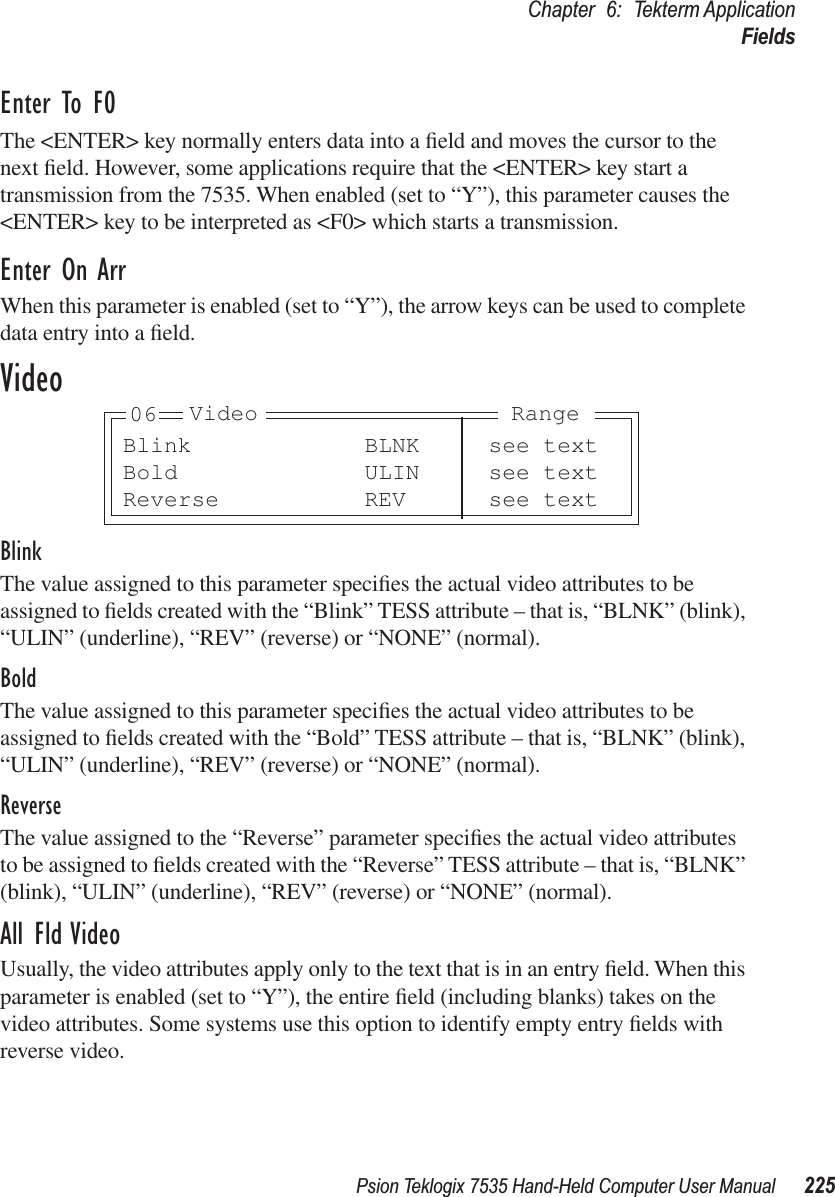 Psion Teklogix 7535 Hand-Held Computer User Manual 225Chapter 6: Tekterm ApplicationFieldsEnter To F0The &lt;ENTER&gt; key normally enters data into a ﬁeld and moves the cursor to the next ﬁeld. However, some applications require that the &lt;ENTER&gt; key start a transmission from the 7535. When enabled (set to “Y”), this parameter causes the &lt;ENTER&gt; key to be interpreted as &lt;F0&gt; which starts a transmission.Enter On ArrWhen this parameter is enabled (set to “Y”), the arrow keys can be used to complete data entry into a ﬁeld.VideoBlinkThe value assigned to this parameter speciﬁes the actual video attributes to be assigned to ﬁelds created with the “Blink” TESS attribute – that is, “BLNK” (blink), “ULIN” (underline), “REV” (reverse) or “NONE” (normal).BoldThe value assigned to this parameter speciﬁes the actual video attributes to be assigned to ﬁelds created with the “Bold” TESS attribute – that is, “BLNK” (blink), “ULIN” (underline), “REV” (reverse) or “NONE” (normal).ReverseThe value assigned to the “Reverse” parameter speciﬁes the actual video attributes to be assigned to ﬁelds created with the “Reverse” TESS attribute – that is, “BLNK” (blink), “ULIN” (underline), “REV” (reverse) or “NONE” (normal).All Fld VideoUsually, the video attributes apply only to the text that is in an entry ﬁeld. When this parameter is enabled (set to “Y”), the entire ﬁeld (including blanks) takes on the video attributes. Some systems use this option to identify empty entry ﬁelds with reverse video.Blink BLNK see textBold ULIN see textReverse REV see textVideo Range06