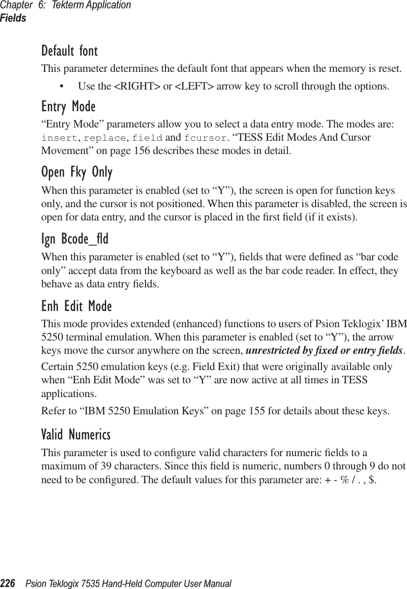 Chapter 6: Tekterm ApplicationFields226 Psion Teklogix 7535 Hand-Held Computer User ManualDefault fontThis parameter determines the default font that appears when the memory is reset.• Use the &lt;RIGHT&gt; or &lt;LEFT&gt; arrow key to scroll through the options.Entry Mode“Entry Mode” parameters allow you to select a data entry mode. The modes are: insert, replace, field and fcursor. “TESS Edit Modes And Cursor Movement” on page 156 describes these modes in detail.Open Fky OnlyWhen this parameter is enabled (set to “Y”), the screen is open for function keys only, and the cursor is not positioned. When this parameter is disabled, the screen is open for data entry, and the cursor is placed in the ﬁrst ﬁeld (if it exists).Ign Bcode_ﬂdWhen this parameter is enabled (set to “Y”), ﬁelds that were deﬁned as “bar code only” accept data from the keyboard as well as the bar code reader. In effect, they behave as data entry ﬁelds.Enh Edit ModeThis mode provides extended (enhanced) functions to users of Psion Teklogix’ IBM 5250 terminal emulation. When this parameter is enabled (set to “Y”), the arrow keys move the cursor anywhere on the screen, unrestricted by ﬁxed or entry ﬁelds. Certain 5250 emulation keys (e.g. Field Exit) that were originally available only when “Enh Edit Mode” was set to “Y” are now active at all times in TESS applications. Refer to “IBM 5250 Emulation Keys” on page 155 for details about these keys.Valid NumericsThis parameter is used to conﬁgure valid characters for numeric ﬁelds to a maximum of 39 characters. Since this ﬁeld is numeric, numbers 0 through 9 do not need to be conﬁgured. The default values for this parameter are: + - % / . , $.