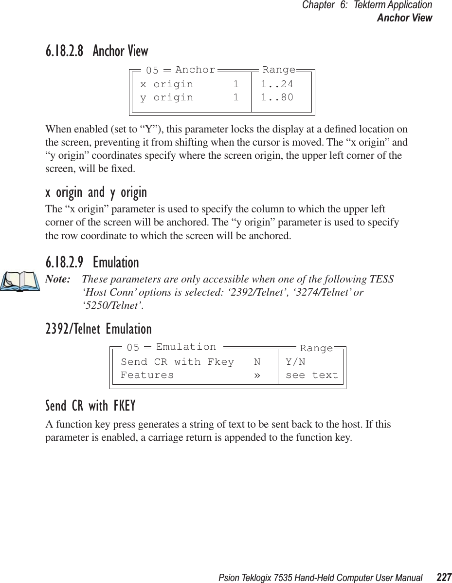 Psion Teklogix 7535 Hand-Held Computer User Manual 227Chapter 6: Tekterm ApplicationAnchor View6.18.2.8 Anchor ViewWhen enabled (set to “Y”), this parameter locks the display at a deﬁned location on the screen, preventing it from shifting when the cursor is moved. The “x origin” and “y origin” coordinates specify where the screen origin, the upper left corner of the screen, will be ﬁxed.x origin and y originThe “x origin” parameter is used to specify the column to which the upper left corner of the screen will be anchored. The “y origin” parameter is used to specify the row coordinate to which the screen will be anchored.6.18.2.9 EmulationNote: These parameters are only accessible when one of the following TESS ‘Host Conn’ options is selected: ‘2392/Telnet’, ‘3274/Telnet’ or ‘5250/Telnet’. 2392/Telnet EmulationSend CR with FKEYA function key press generates a string of text to be sent back to the host. If this parameter is enabled, a carriage return is appended to the function key.x origin 1 1..24y origin 1 1..80Anchor Range05Send CR with Fkey N Y/NFeatures » see textEmulation Range05