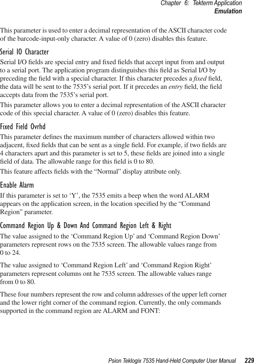 Psion Teklogix 7535 Hand-Held Computer User Manual 229Chapter 6: Tekterm ApplicationEmulationThis parameter is used to enter a decimal representation of the ASCII character code of the barcode-input-only character. A value of 0 (zero) disables this feature.Serial IO CharacterSerial I/O ﬁelds are special entry and ﬁxed ﬁelds that accept input from and output to a serial port. The application program distinguishes this ﬁeld as Serial I/O by preceding the ﬁeld with a special character. If this character precedes a ﬁxed ﬁeld, the data will be sent to the 7535’s serial port. If it precedes an entry ﬁeld, the ﬁeld accepts data from the 7535’s serial port.This parameter allows you to enter a decimal representation of the ASCII character code of this special character. A value of 0 (zero) disables this feature.Fixed Field OvrhdThis parameter deﬁnes the maximum number of characters allowed within two adjacent, ﬁxed ﬁelds that can be sent as a single ﬁeld. For example, if two ﬁelds are 4 characters apart and this parameter is set to 5, these ﬁelds are joined into a single ﬁeld of data. The allowable range for this ﬁeld is 0 to 80. This feature affects ﬁelds with the “Normal” display attribute only.Enable AlarmIf this parameter is set to ‘Y’, the 7535 emits a beep when the word ALARM appears on the application screen, in the location speciﬁed by the “Command Region” parameter.Command Region Up &amp; Down And Command Region Left &amp; RightThe value assigned to the ‘Command Region Up’ and ‘Command Region Down’ parameters represent rows on the 7535 screen. The allowable values range from 0 to 24.The value assigned to ‘Command Region Left’ and ‘Command Region Right’ parameters represent columns ont he 7535 screen. The allowable values range from 0 to 80.These four numbers represent the row and column addresses of the upper left corner and the lower right corner of the command region. Currently, the only commands supported in the command region are ALARM and FONT:
