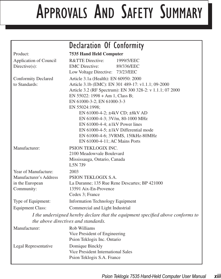  Psion Teklogix 7535 Hand-Held Computer User Manual xiiiAPPROVALS AND SAFETY SUMMARYDeclaration Of ConformityProduct: 7535 Hand Held ComputerApplication of Council R&amp;TTE Directive:  1999/5/EECDirective(s): EMC Directive: 89/336/EECLow Voltage Directive: 73/23/EECConformity Declared  Article 3.1a (Health): EN 60950: 2000 to Standards: Article 3.1b (EMC): EN 301 489-17: v1.1.1; 09-2000Article 3.2 (RF Spectrum): EN 300 328-2: v 1.1.1; 07 2000EN 55022: 1998 + Am 1, Class B;EN 61000-3-2; EN 61000-3-3EN 55024:1998;EN 61000-4-2; ±4kV CD; ±8kV ADEN 61000-4-3; 3V/m, 80-1000 MHzEN 61000-4-4; ±1kV Power linesEN 61000-4-5; ±1kV Differential modeEN 61000-4-6; 3VRMS, 150kHz-80MHzEN 61000-4-11; AC Mains PortsManufacturer: PSION TEKLOGIX INC.2100 Meadowvale BoulevardMississauga, Ontario, Canada L5N 7J9Year of Manufacture: 2003Manufacturer’s Address PSION TEKLOGIX S.A.in the European La Duranne; 135 Rue Rene Descartes; BP 421000Community: 13591 Aix-En-ProvenceCedex 3; FranceType of Equipment: Information Technology EquipmentEquipment Class: Commercial and Light IndustrialI the undersigned hereby declare that the equipment speciﬁed above conforms to the above directives and standards.Manufacturer: Rob WilliamsVice President of EngineeringPsion Teklogix Inc. OntarioLegal Representative Domique BincklyVice President International SalesPsion Teklogix S.A. France