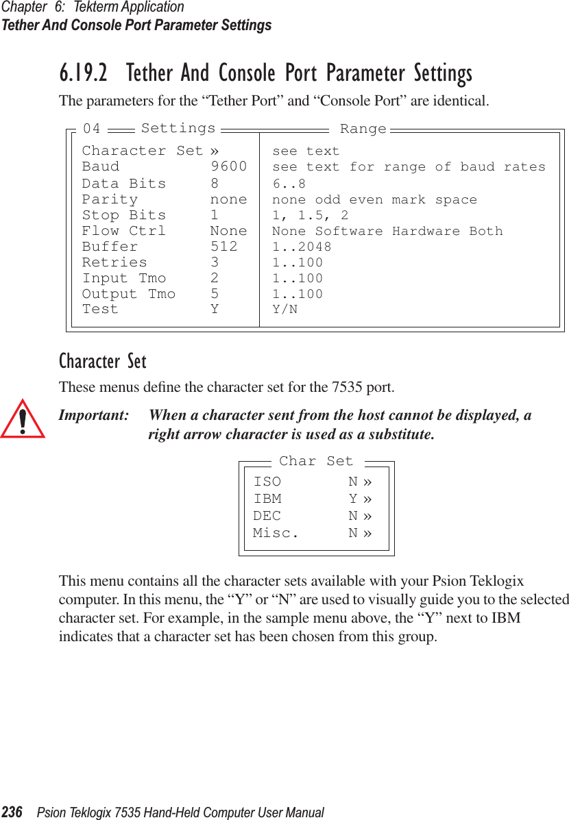 Chapter 6: Tekterm ApplicationTether And Console Port Parameter Settings236 Psion Teklogix 7535 Hand-Held Computer User Manual6.19.2  Tether And Console Port Parameter SettingsThe parameters for the “Tether Port” and “Console Port” are identical.Character SetThese menus deﬁne the character set for the 7535 port.Important: When a character sent from the host cannot be displayed, aright arrow character is used as a substitute.This menu contains all the character sets available with your Psion Teklogix computer. In this menu, the “Y” or “N” are used to visually guide you to the selected character set. For example, in the sample menu above, the “Y” next to IBM indicates that a character set has been chosen from this group.Character Set » see textBaud 9600 see text for range of baud ratesData Bits 8 6..8Parity none none odd even mark spaceStop Bits 1 1, 1.5, 2Flow Ctrl None None Software Hardware BothBuffer 512 1..2048Retries 3 1..100Input Tmo 2 1..100Output Tmo 5 1..100Test Y Y/NSettings Range04ISO N »IBM Y »DEC N »Misc. N »Char Set