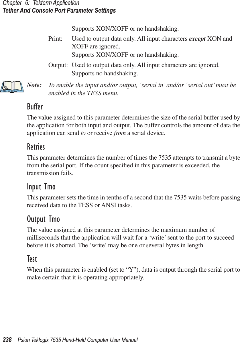 Chapter 6: Tekterm ApplicationTether And Console Port Parameter Settings238 Psion Teklogix 7535 Hand-Held Computer User ManualSupports XON/XOFF or no handshaking.Print: Used to output data only. All input characters except XON and XOFF are ignored.Supports XON/XOFF or no handshaking.Output: Used to output data only. All input characters are ignored.Supports no handshaking.Note: To enable the input and/or output, ‘serial in’ and/or ‘serial out’ must be enabled in the TESS menu.BufferThe value assigned to this parameter determines the size of the serial buffer used by the application for both input and output. The buffer controls the amount of data the application can send to or receive from a serial device.RetriesThis parameter determines the number of times the 7535 attempts to transmit a byte from the serial port. If the count speciﬁed in this parameter is exceeded, the transmission fails.Input TmoThis parameter sets the time in tenths of a second that the 7535 waits before passing received data to the TESS or ANSI tasks.Output TmoThe value assigned at this parameter determines the maximum number of milliseconds that the application will wait for a ‘write’ sent to the port to succeed before it is aborted. The ‘write’ may be one or several bytes in length.TestWhen this parameter is enabled (set to “Y”), data is output through the serial port to make certain that it is operating appropriately.