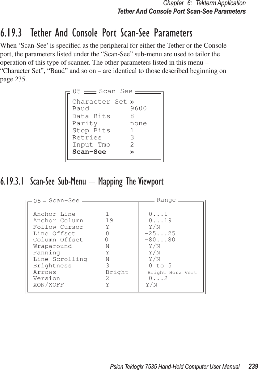 Psion Teklogix 7535 Hand-Held Computer User Manual 239Chapter 6: Tekterm ApplicationTether And Console Port Scan-See Parameters6.19.3  Tether And Console Port Scan-See ParametersWhen ‘Scan-See’ is speciﬁed as the peripheral for either the Tether or the Console port, the parameters listed under the “Scan-See” sub-menu are used to tailor the operation of this type of scanner. The other parameters listed in this menu – “Character Set”, “Baud” and so on – are identical to those described beginning on page 235.6.19.3.1 Scan-See Sub-Menu – Mapping The ViewportCharacter Set »Baud 9600Data Bits 8Parity noneStop Bits 1Retries 3Input Tmo 2Scan-See »Scan See05Anchor Line 1 0...1Anchor Column 19 0...19Follow Cursor Y Y/NLine Offset 0 -25...25Column Offset 0 -80...80Wraparound N Y/NPanning Y Y/NLine Scrolling N Y/NBrightness 3 0 to 5Arrows Bright Bright Horz VertVersion 2 0...2XON/XOFF Y Y/N05 Scan-See Range