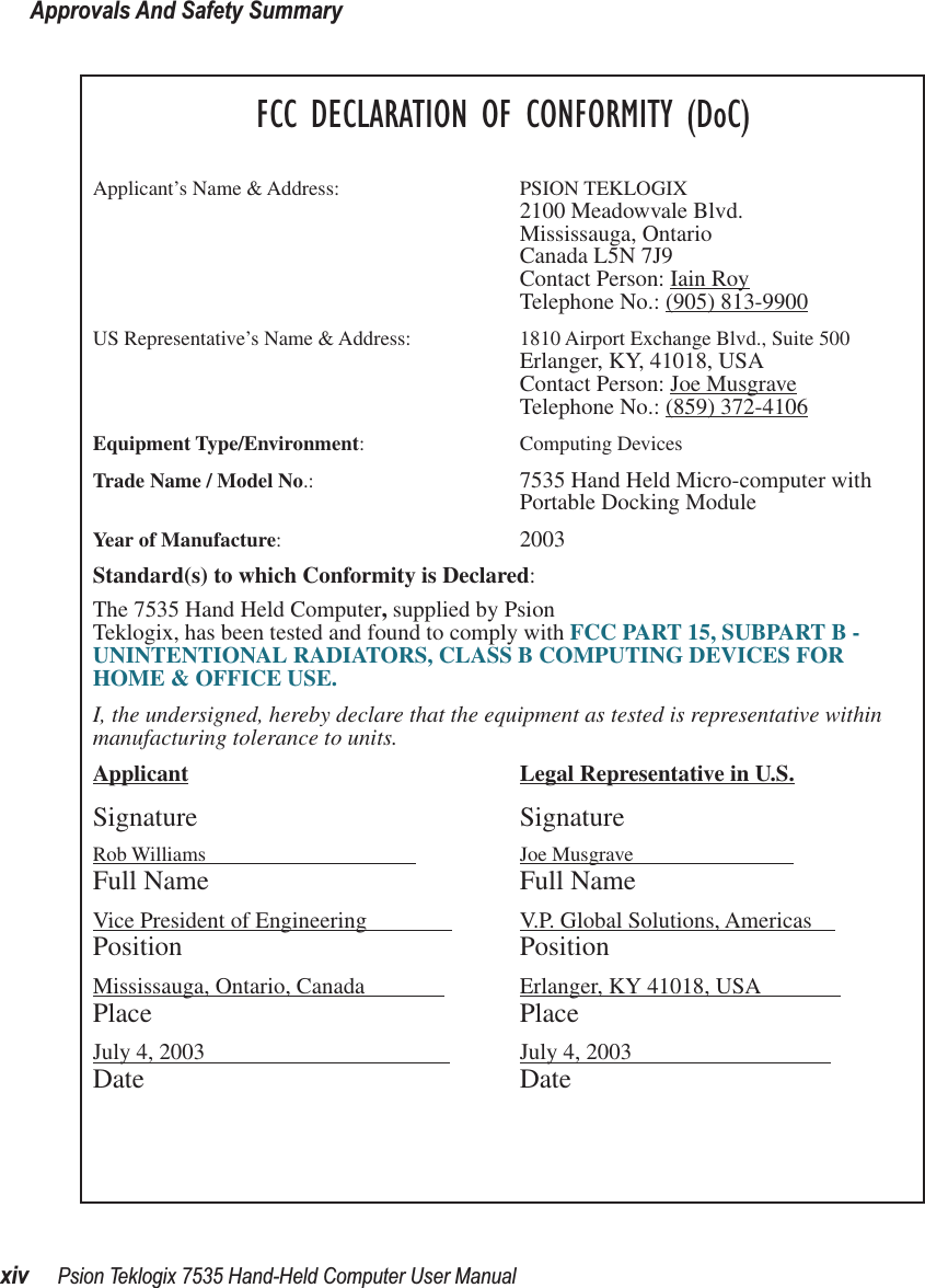 Approvals And Safety Summaryxiv Psion Teklogix 7535 Hand-Held Computer User ManualFCC DECLARATION OF CONFORMITY (DoC)Applicant’s Name &amp; Address: PSION TEKLOGIX2100 Meadowvale Blvd.Mississauga, OntarioCanada L5N 7J9Contact Person: Iain RoyTelephone No.: (905) 813-9900US Representative’s Name &amp; Address: 1810 Airport Exchange Blvd., Suite 500Erlanger, KY, 41018, USAContact Person: Joe MusgraveTelephone No.: (859) 372-4106Equipment Type/Environment: Computing Devices Trade Name / Model No.:  7535 Hand Held Micro-computer with Portable Docking ModuleYear of Manufacture:  2003Standard(s) to which Conformity is Declared:The 7535 Hand Held Computer, supplied by Psion Teklogix, has been tested and found to comply with FCC PART 15, SUBPART B - UNINTENTIONAL RADIATORS, CLASS B COMPUTING DEVICES FOR HOME &amp; OFFICE USE.I, the undersigned, hereby declare that the equipment as tested is representative within manufacturing tolerance to units.Applicant Legal Representative in U.S.Signature SignatureRob Williams                                          Joe Musgrave                            Full Name Full NameVice President of Engineering                V.P. Global Solutions, Americas    Position PositionMississauga, Ontario, Canada               Erlanger, KY 41018, USA              Place PlaceJuly 4, 2003                                            July 4, 2003                                   Date Date