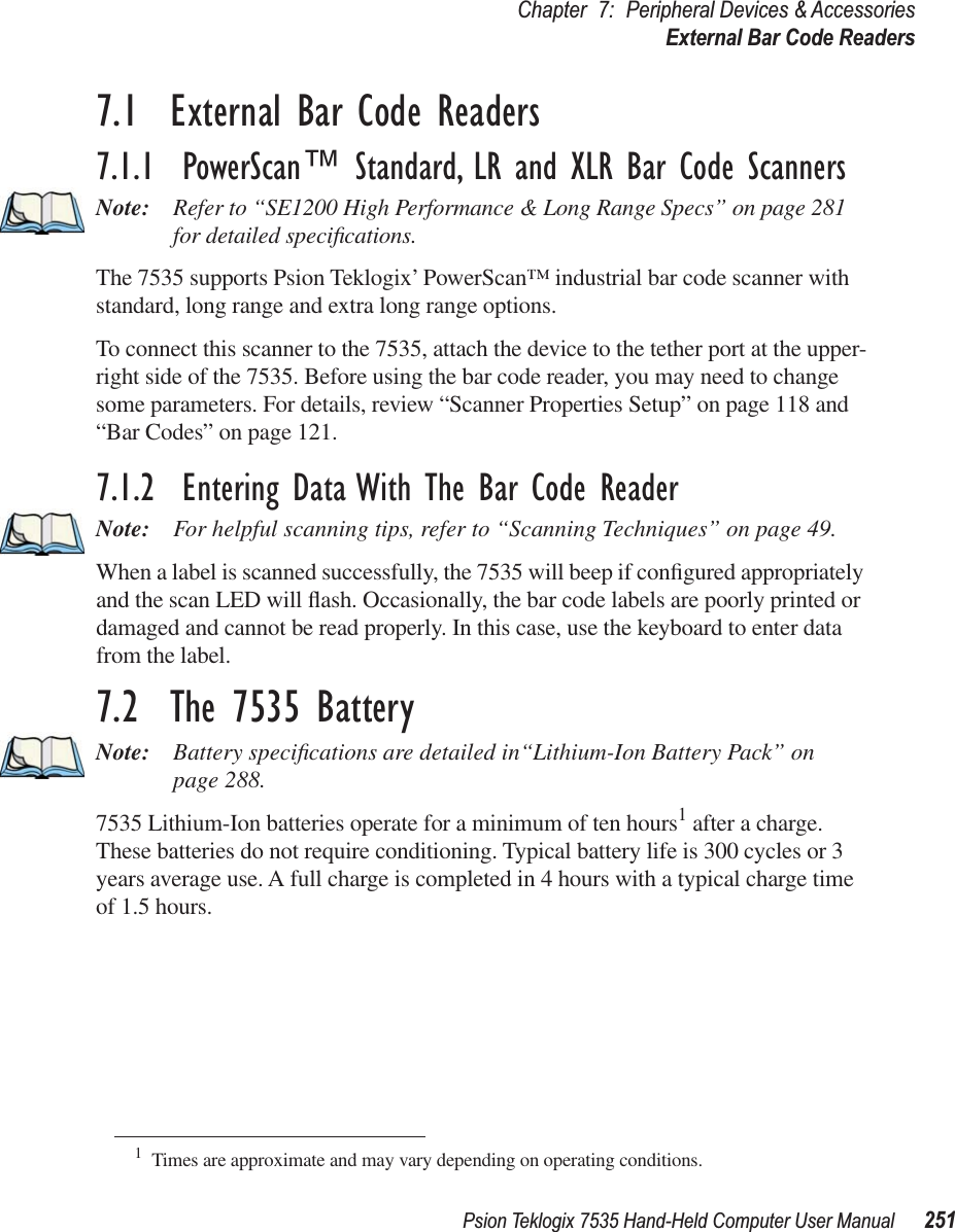 Psion Teklogix 7535 Hand-Held Computer User Manual 251Chapter 7: Peripheral Devices &amp; AccessoriesExternal Bar Code Readers7.1  External Bar Code Readers7.1.1  PowerScan™ Standard, LR and XLR Bar Code ScannersNote: Refer to “SE1200 High Performance &amp; Long Range Specs” on page 281 for detailed speciﬁcations.The 7535 supports Psion Teklogix’ PowerScan™ industrial bar code scanner with standard, long range and extra long range options. To connect this scanner to the 7535, attach the device to the tether port at the upper-right side of the 7535. Before using the bar code reader, you may need to change some parameters. For details, review “Scanner Properties Setup” on page 118 and “Bar Codes” on page 121.7.1.2  Entering Data With The Bar Code ReaderNote: For helpful scanning tips, refer to “Scanning Techniques” on page 49.When a label is scanned successfully, the 7535 will beep if conﬁgured appropriately and the scan LED will ﬂash. Occasionally, the bar code labels are poorly printed or damaged and cannot be read properly. In this case, use the keyboard to enter data from the label. 7.2  The 7535 BatteryNote: Battery speciﬁcations are detailed in“Lithium-Ion Battery Pack” on page 288.7535 Lithium-Ion batteries operate for a minimum of ten hours1 after a charge. These batteries do not require conditioning. Typical battery life is 300 cycles or 3 years average use. A full charge is completed in 4 hours with a typical charge time of 1.5 hours.1Times are approximate and may vary depending on operating conditions.
