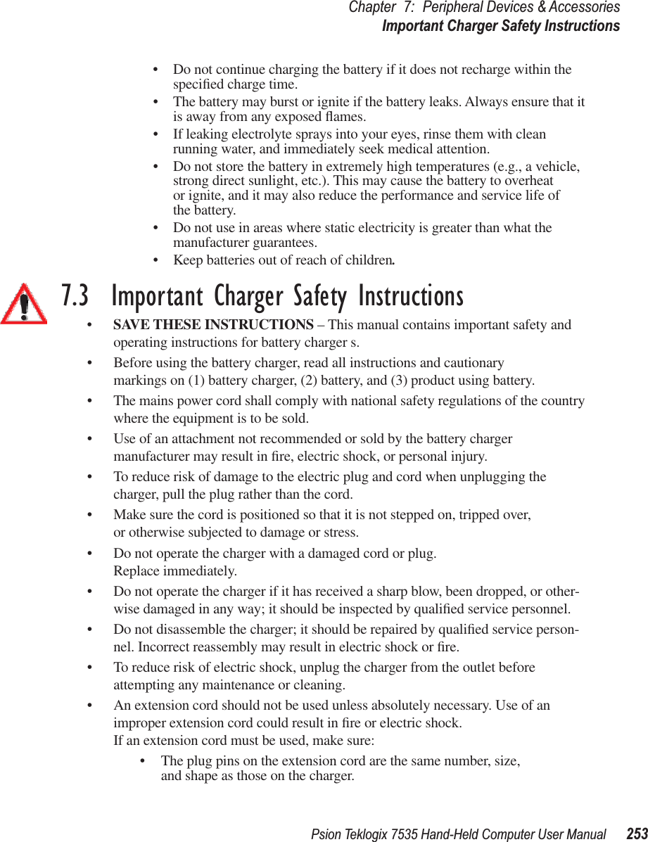 Psion Teklogix 7535 Hand-Held Computer User Manual 253Chapter 7: Peripheral Devices &amp; AccessoriesImportant Charger Safety Instructions•Do not continue charging the battery if it does not recharge within the speciﬁed charge time.•The battery may burst or ignite if the battery leaks. Always ensure that it is away from any exposed ﬂames. •If leaking electrolyte sprays into your eyes, rinse them with clean running water, and immediately seek medical attention.•Do not store the battery in extremely high temperatures (e.g., a vehicle, strong direct sunlight, etc.). This may cause the battery to overheat or ignite, and it may also reduce the performance and service life of the battery.•Do not use in areas where static electricity is greater than what the manufacturer guarantees.•Keep batteries out of reach of children.7.3  Important Charger Safety Instructions•SAVE THESE INSTRUCTIONS – This manual contains important safety and operating instructions for battery charger s.•Before using the battery charger, read all instructions and cautionary markings on (1) battery charger, (2) battery, and (3) product using battery.•The mains power cord shall comply with national safety regulations of the country where the equipment is to be sold.•Use of an attachment not recommended or sold by the battery charger manufacturer may result in ﬁre, electric shock, or personal injury.•To reduce risk of damage to the electric plug and cord when unplugging the charger, pull the plug rather than the cord.•Make sure the cord is positioned so that it is not stepped on, tripped over, or otherwise subjected to damage or stress.•Do not operate the charger with a damaged cord or plug. Replace immediately.•Do not operate the charger if it has received a sharp blow, been dropped, or other-wise damaged in any way; it should be inspected by qualiﬁed service personnel.•Do not disassemble the charger; it should be repaired by qualiﬁed service person-nel. Incorrect reassembly may result in electric shock or ﬁre.•To reduce risk of electric shock, unplug the charger from the outlet before attempting any maintenance or cleaning.•An extension cord should not be used unless absolutely necessary. Use of an improper extension cord could result in ﬁre or electric shock. If an extension cord must be used, make sure:•The plug pins on the extension cord are the same number, size, and shape as those on the charger.