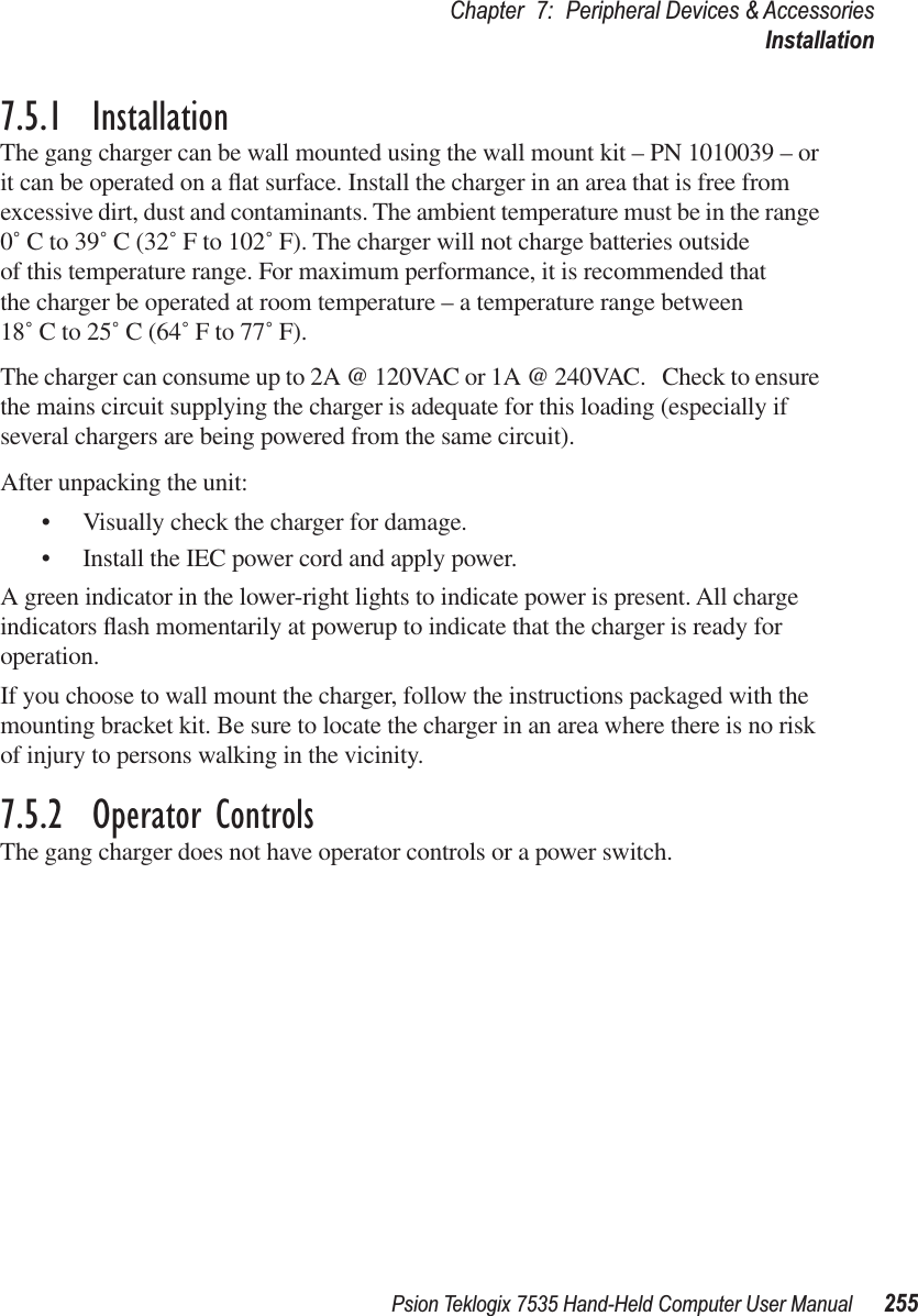 Psion Teklogix 7535 Hand-Held Computer User Manual 255Chapter 7: Peripheral Devices &amp; AccessoriesInstallation7.5.1  InstallationThe gang charger can be wall mounted using the wall mount kit – PN 1010039 – or it can be operated on a ﬂat surface. Install the charger in an area that is free from excessive dirt, dust and contaminants. The ambient temperature must be in the range 0˚ C to 39˚ C (32˚ F to 102˚ F). The charger will not charge batteries outside of this temperature range. For maximum performance, it is recommended that the charger be operated at room temperature – a temperature range between18˚ C to 25˚ C (64˚ F to 77˚ F).The charger can consume up to 2A @ 120VAC or 1A @ 240VAC.   Check to ensure the mains circuit supplying the charger is adequate for this loading (especially if several chargers are being powered from the same circuit). After unpacking the unit:•Visually check the charger for damage. •Install the IEC power cord and apply power. A green indicator in the lower-right lights to indicate power is present. All charge indicators ﬂash momentarily at powerup to indicate that the charger is ready for operation.If you choose to wall mount the charger, follow the instructions packaged with the mounting bracket kit. Be sure to locate the charger in an area where there is no risk of injury to persons walking in the vicinity.7.5.2  Operator ControlsThe gang charger does not have operator controls or a power switch. 
