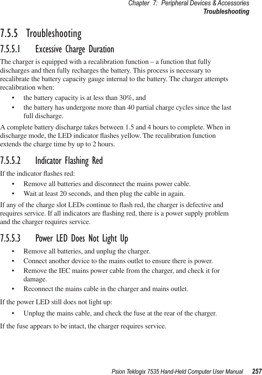 Psion Teklogix 7535 Hand-Held Computer User Manual 257Chapter 7: Peripheral Devices &amp; AccessoriesTroubleshooting7.5.5  Troubleshooting7.5.5.1 Excessive Charge DurationThe charger is equipped with a recalibration function – a function that fully discharges and then fully recharges the battery. This process is necessary to recalibrate the battery capacity gauge internal to the battery. The charger attempts recalibration when: •the battery capacity is at less than 30%, and •the battery has undergone more than 40 partial charge cycles since the last full discharge.A complete battery discharge takes between 1.5 and 4 hours to complete. When in discharge mode, the LED indicator ﬂashes yellow. The recalibration function extends the charge time by up to 2 hours. 7.5.5.2 Indicator Flashing RedIf the indicator ﬂashes red:•Remove all batteries and disconnect the mains power cable. •Wait at least 20 seconds, and then plug the cable in again.If any of the charge slot LEDs continue to ﬂash red, the charger is defective and requires service. If all indicators are ﬂashing red, there is a power supply problem and the charger requires service. 7.5.5.3 Power LED Does Not Light Up•Remove all batteries, and unplug the charger. •Connect another device to the mains outlet to ensure there is power. •Remove the IEC mains power cable from the charger, and check it for damage. •Reconnect the mains cable in the charger and mains outlet. If the power LED still does not light up:•Unplug the mains cable, and check the fuse at the rear of the charger. If the fuse appears to be intact, the charger requires service.