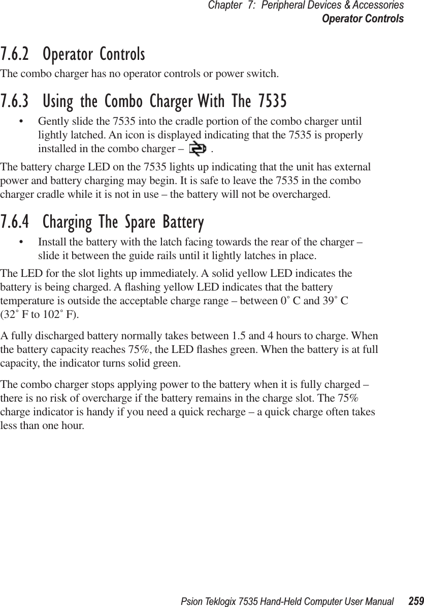 Psion Teklogix 7535 Hand-Held Computer User Manual 259Chapter 7: Peripheral Devices &amp; AccessoriesOperator Controls7.6.2  Operator ControlsThe combo charger has no operator controls or power switch.7.6.3  Using the Combo Charger With The 7535•Gently slide the 7535 into the cradle portion of the combo charger until lightly latched. An icon is displayed indicating that the 7535 is properly installed in the combo charger – .The battery charge LED on the 7535 lights up indicating that the unit has external power and battery charging may begin. It is safe to leave the 7535 in the combo charger cradle while it is not in use – the battery will not be overcharged.7.6.4  Charging The Spare Battery•Install the battery with the latch facing towards the rear of the charger – slide it between the guide rails until it lightly latches in place. The LED for the slot lights up immediately. A solid yellow LED indicates the battery is being charged. A ﬂashing yellow LED indicates that the battery temperature is outside the acceptable charge range – between 0˚ C and 39˚ C (32˚ F to 102˚ F). A fully discharged battery normally takes between 1.5 and 4 hours to charge. When the battery capacity reaches 75%, the LED ﬂashes green. When the battery is at full capacity, the indicator turns solid green.   The combo charger stops applying power to the battery when it is fully charged – there is no risk of overcharge if the battery remains in the charge slot. The 75% charge indicator is handy if you need a quick recharge – a quick charge often takes less than one hour.