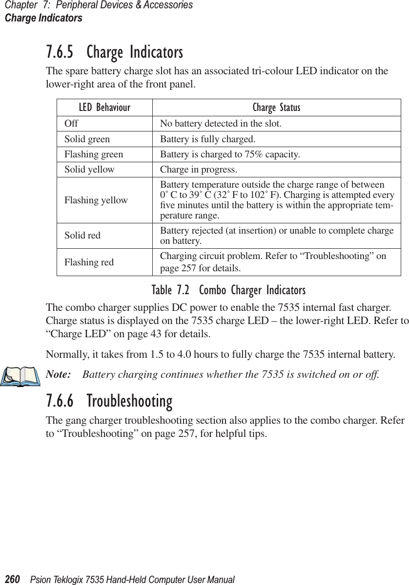 Chapter 7: Peripheral Devices &amp; AccessoriesCharge Indicators260 Psion Teklogix 7535 Hand-Held Computer User Manual7.6.5  Charge IndicatorsThe spare battery charge slot has an associated tri-colour LED indicator on the lower-right area of the front panel.Table 7.2  Combo Charger IndicatorsThe combo charger supplies DC power to enable the 7535 internal fast charger. Charge status is displayed on the 7535 charge LED – the lower-right LED. Refer to “Charge LED” on page 43 for details.Normally, it takes from 1.5 to 4.0 hours to fully charge the 7535 internal battery.Note: Battery charging continues whether the 7535 is switched on or off.7.6.6  TroubleshootingThe gang charger troubleshooting section also applies to the combo charger. Refer to “Troubleshooting” on page 257, for helpful tips.LED Behaviour Charge StatusOff No battery detected in the slot.Solid green Battery is fully charged. Flashing green Battery is charged to 75% capacity.Solid yellow Charge in progress.Flashing yellowBattery temperature outside the charge range of between 0˚ C to 39˚ C (32˚ F to 102˚ F). Charging is attempted every ﬁve minutes until the battery is within the appropriate tem-perature range.Solid red Battery rejected (at insertion) or unable to complete charge on battery.Flashing red Charging circuit problem. Refer to “Troubleshooting” on page 257 for details.