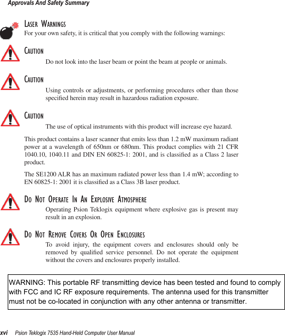 Approvals And Safety Summaryxvi Psion Teklogix 7535 Hand-Held Computer User ManualLASER WARNINGSFor your own safety, it is critical that you comply with the following warnings:CAUTIONDo not look into the laser beam or point the beam at people or animals.CAUTIONUsing controls or adjustments, or performing procedures other than thosespeciﬁed herein may result in hazardous radiation exposure.CAUTIONThe use of optical instruments with this product will increase eye hazard.This product contains a laser scanner that emits less than 1.2 mW maximum radiantpower at a wavelength of 650nm or 680nm. This product complies with 21 CFR1040.10, 1040.11 and DIN EN 60825-1: 2001, and is classiﬁed as a Class 2 laserproduct. The SE1200 ALR has an maximum radiated power less than 1.4 mW; according toEN 60825-1: 2001 it is classiﬁed as a Class 3B laser product.DO NOT OPERATE IN AN EXPLOSIVE ATMOSPHEREOperating Psion Teklogix equipment where explosive gas is present mayresult in an explosion.DO NOT REMOVE COVERS OR OPEN ENCLOSURESTo avoid injury, the equipment covers and enclosures should only beremoved by qualiﬁed service personnel. Do not operate the equipmentwithout the covers and enclosures properly installed.WARNING: This portable RF transmitting device has been tested and found to comply with FCC and IC RF exposure requirements. The antenna used for this transmitter must not be co-located in conjunction with any other antenna or transmitter.