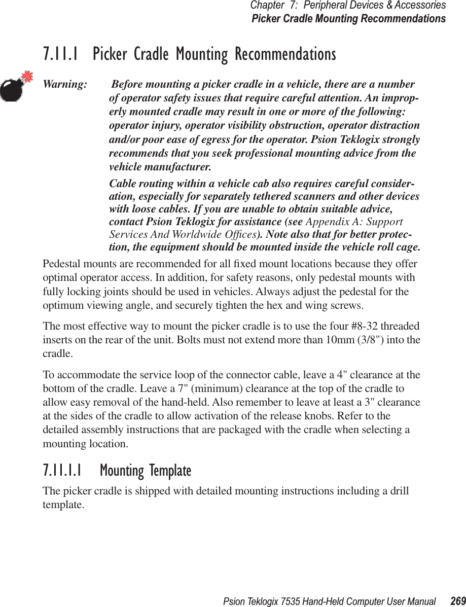 Psion Teklogix 7535 Hand-Held Computer User Manual 269Chapter 7: Peripheral Devices &amp; AccessoriesPicker Cradle Mounting Recommendations7.11.1  Picker Cradle Mounting RecommendationsWarning:  Before mounting a picker cradle in a vehicle, there are a number of operator safety issues that require careful attention. An improp-erly mounted cradle may result in one or more of the following: operator injury, operator visibility obstruction, operator distraction and/or poor ease of egress for the operator. Psion Teklogix strongly recommends that you seek professional mounting advice from the vehicle manufacturer. Cable routing within a vehicle cab also requires careful consider-ation, especially for separately tethered scanners and other devices with loose cables. If you are unable to obtain suitable advice, contact Psion Teklogix for assistance (see Appendix A: Support Services And Worldwide Ofﬁces). Note also that for better protec-tion, the equipment should be mounted inside the vehicle roll cage.Pedestal mounts are recommended for all ﬁxed mount locations because they offer optimal operator access. In addition, for safety reasons, only pedestal mounts with fully locking joints should be used in vehicles. Always adjust the pedestal for the optimum viewing angle, and securely tighten the hex and wing screws.The most effective way to mount the picker cradle is to use the four #8-32 threaded inserts on the rear of the unit. Bolts must not extend more than 10mm (3/8&quot;) into the cradle.To accommodate the service loop of the connector cable, leave a 4&quot; clearance at the bottom of the cradle. Leave a 7&quot; (minimum) clearance at the top of the cradle to allow easy removal of the hand-held. Also remember to leave at least a 3&quot; clearance at the sides of the cradle to allow activation of the release knobs. Refer to the detailed assembly instructions that are packaged with the cradle when selecting a mounting location.7.11.1.1 Mounting TemplateThe picker cradle is shipped with detailed mounting instructions including a drill template.