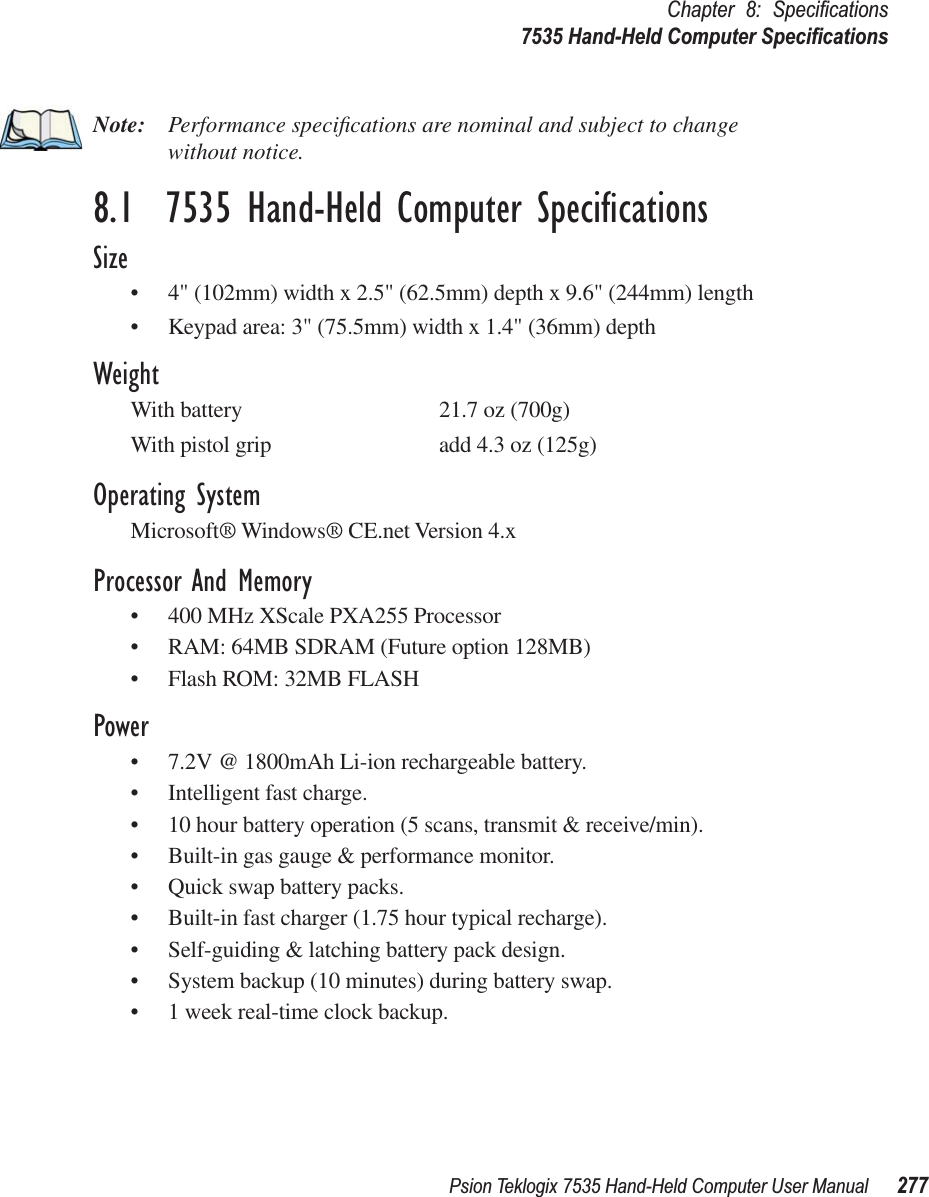 Psion Teklogix 7535 Hand-Held Computer User Manual 277Chapter 8: Speciﬁcations7535 Hand-Held Computer SpeciﬁcationsNote: Performance speciﬁcations are nominal and subject to change without notice.8.1  7535 Hand-Held Computer SpeciﬁcationsSize•4&quot; (102mm) width x 2.5&quot; (62.5mm) depth x 9.6&quot; (244mm) length•Keypad area: 3&quot; (75.5mm) width x 1.4&quot; (36mm) depthWeightWith battery 21.7 oz (700g)With pistol grip add 4.3 oz (125g)Operating SystemMicrosoft® Windows® CE.net Version 4.xProcessor And Memory•400 MHz XScale PXA255 Processor•RAM: 64MB SDRAM (Future option 128MB)•Flash ROM: 32MB FLASHPower•7.2V @ 1800mAh Li-ion rechargeable battery.•Intelligent fast charge.•10 hour battery operation (5 scans, transmit &amp; receive/min).•Built-in gas gauge &amp; performance monitor.•Quick swap battery packs.•Built-in fast charger (1.75 hour typical recharge).•Self-guiding &amp; latching battery pack design.•System backup (10 minutes) during battery swap.•1 week real-time clock backup.