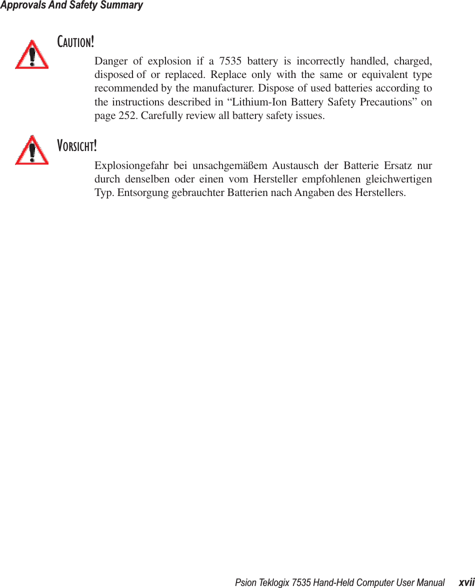 Psion Teklogix 7535 Hand-Held Computer User Manual xviiApprovals And Safety SummaryCAUTION!Danger of explosion if a 7535 battery is incorrectly handled, charged,disposed of or replaced. Replace only with the same or equivalent typerecommended by the manufacturer. Dispose of used batteries according tothe instructions described in “Lithium-Ion Battery Safety Precautions” onpage 252. Carefully review all battery safety issues.VORSICHT!Explosiongefahr bei unsachgemäßem Austausch der Batterie Ersatz nurdurch denselben oder einen vom Hersteller empfohlenen gleichwertigenTyp. Entsorgung gebrauchter Batterien nach Angaben des Herstellers.