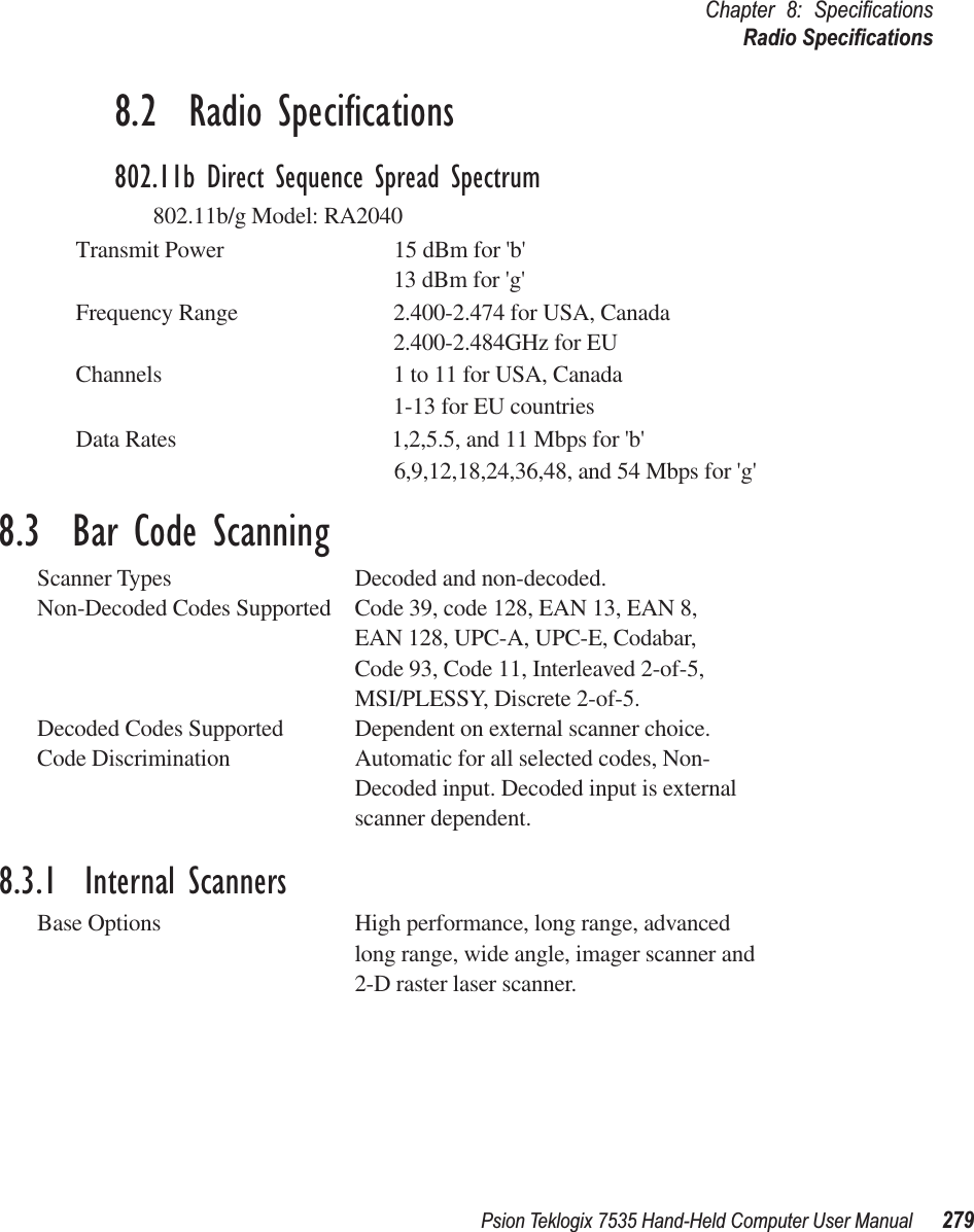 Psion Teklogix 7535 Hand-Held Computer User Manual 279Chapter 8: SpeciﬁcationsRadio Speciﬁcations8.2  Radio Speciﬁcations802.11b Direct Sequence Spread Spectrum802.11b/g Model: RA2040 Transmit Power                              15 dBm for &apos;b&apos;13 dBm for &apos;g&apos;Frequency Range 2.400-2.474 for USA, Canada2.400-2.484GHz for EUChannels 1 to 11 for USA, Canada1-13 for EU countriesData Rates                                      1,2,5.5, and 11 Mbps for &apos;b&apos;                                                               6,9,12,18,24,36,48, and 54 Mbps for &apos;g&apos;8.3  Bar Code ScanningScanner Types Decoded and non-decoded.Non-Decoded Codes Supported Code 39, code 128, EAN 13, EAN 8, EAN 128, UPC-A, UPC-E, Codabar,Code 93, Code 11, Interleaved 2-of-5,MSI/PLESSY, Discrete 2-of-5.Decoded Codes Supported Dependent on external scanner choice.Code Discrimination Automatic for all selected codes, Non-Decoded input. Decoded input is external scanner dependent.8.3.1  Internal ScannersBase Options High performance, long range, advanced long range, wide angle, imager scanner and 2-D raster laser scanner.