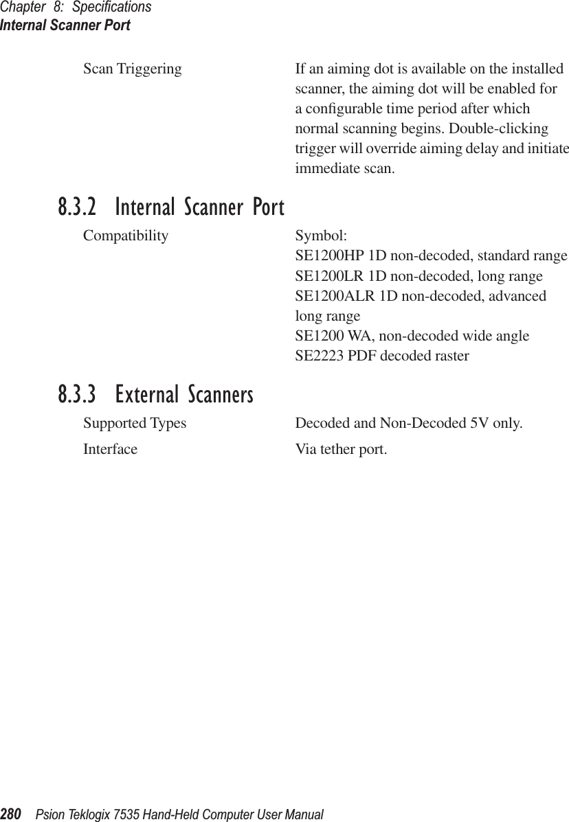 Chapter 8: SpeciﬁcationsInternal Scanner Port280 Psion Teklogix 7535 Hand-Held Computer User ManualScan Triggering If an aiming dot is available on the installed scanner, the aiming dot will be enabled for a conﬁgurable time period after which normal scanning begins. Double-clicking trigger will override aiming delay and initiate immediate scan.8.3.2  Internal Scanner PortCompatibility Symbol:SE1200HP 1D non-decoded, standard rangeSE1200LR 1D non-decoded, long rangeSE1200ALR 1D non-decoded, advanced long rangeSE1200 WA, non-decoded wide angleSE2223 PDF decoded raster8.3.3  External ScannersSupported Types Decoded and Non-Decoded 5V only.Interface Via tether port.