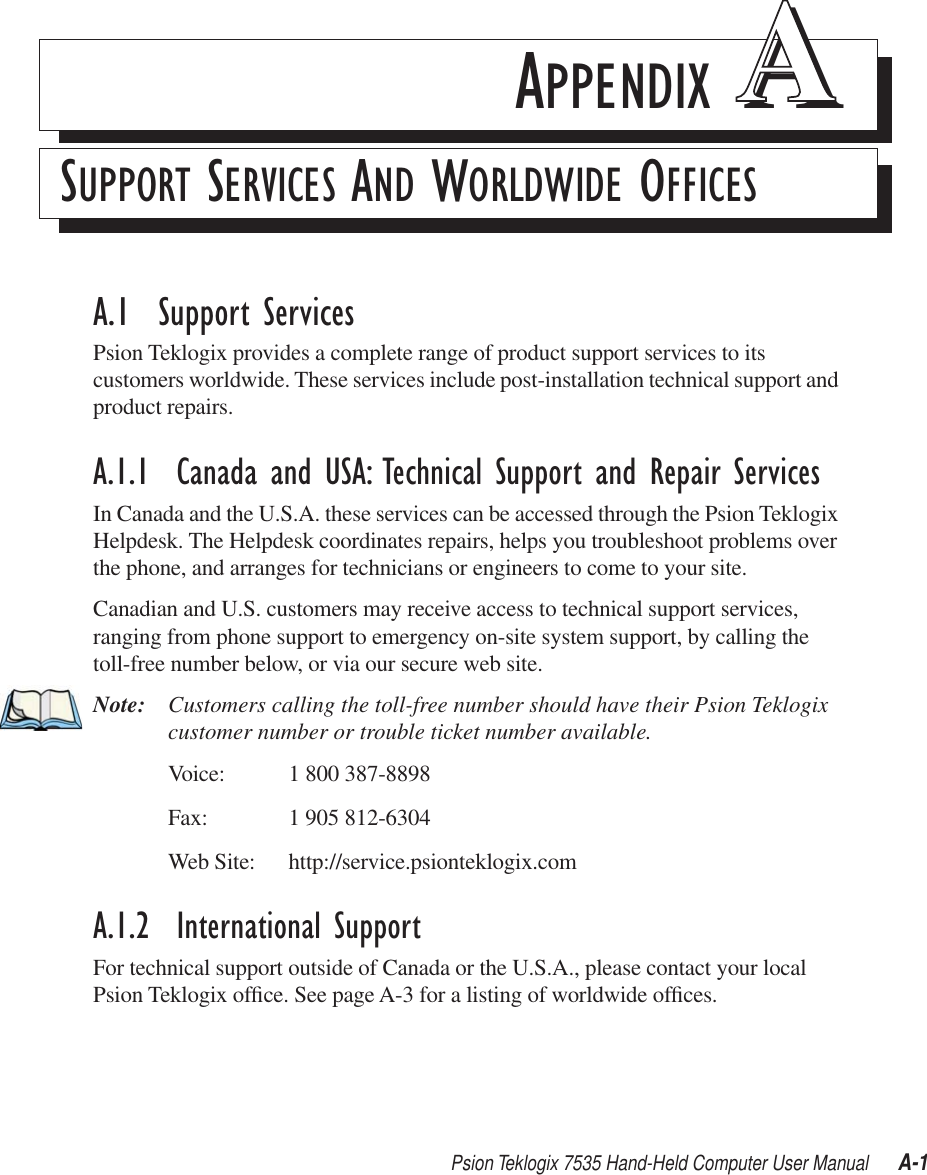 Psion Teklogix 7535 Hand-Held Computer User Manual A-1APPENDIX AASUPPORT SERVICES AND WORLDWIDE OFFICESA.1  Support ServicesPsion Teklogix provides a complete range of product support services to its customers worldwide. These services include post-installation technical support and product repairs.A.1.1  Canada and USA: Technical Support and Repair ServicesIn Canada and the U.S.A. these services can be accessed through the Psion Teklogix Helpdesk. The Helpdesk coordinates repairs, helps you troubleshoot problems over the phone, and arranges for technicians or engineers to come to your site. Canadian and U.S. customers may receive access to technical support services, ranging from phone support to emergency on-site system support, by calling the toll-free number below, or via our secure web site. Note: Customers calling the toll-free number should have their Psion Teklogix customer number or trouble ticket number available.Voice: 1 800 387-8898Fax: 1 905 812-6304Web Site: http://service.psionteklogix.comA.1.2  International SupportFor technical support outside of Canada or the U.S.A., please contact your local Psion Teklogix ofﬁce. See page A-3 for a listing of worldwide ofﬁces.