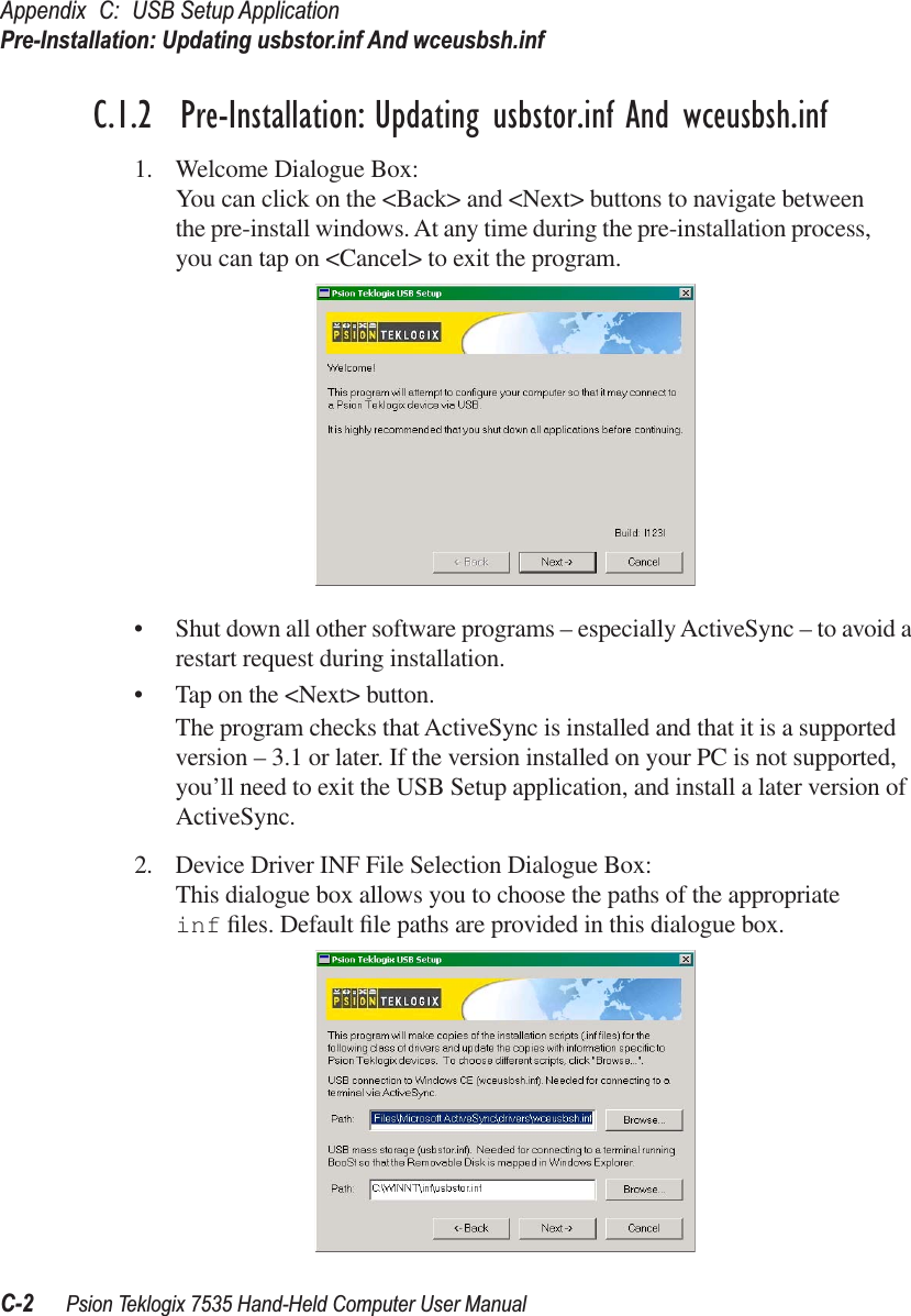 Appendix C: USB Setup ApplicationPre-Installation: Updating usbstor.inf And wceusbsh.infC-2 Psion Teklogix 7535 Hand-Held Computer User ManualC.1.2  Pre-Installation: Updating usbstor.inf And wceusbsh.inf1. Welcome Dialogue Box:You can click on the &lt;Back&gt; and &lt;Next&gt; buttons to navigate between the pre-install windows. At any time during the pre-installation process, you can tap on &lt;Cancel&gt; to exit the program.•Shut down all other software programs – especially ActiveSync – to avoid a restart request during installation.•Tap on the &lt;Next&gt; button.The program checks that ActiveSync is installed and that it is a supported version – 3.1 or later. If the version installed on your PC is not supported, you’ll need to exit the USB Setup application, and install a later version of ActiveSync.2. Device Driver INF File Selection Dialogue Box:This dialogue box allows you to choose the paths of the appropriate inf ﬁles. Default ﬁle paths are provided in this dialogue box. 