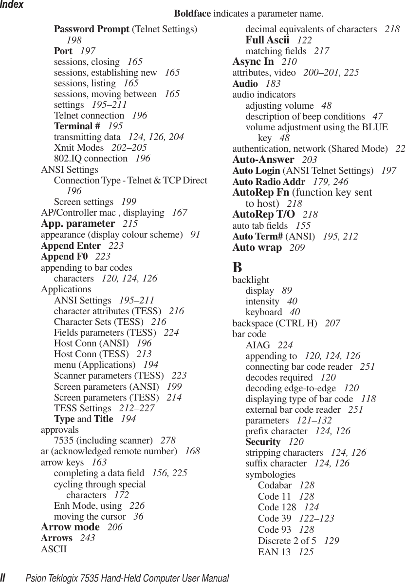 IndexII Psion Teklogix 7535 Hand-Held Computer User ManualBoldface indicates a parameter name.Password Prompt (Telnet Settings)  198Port  197sessions, closing  165sessions, establishing new  165sessions, listing  165sessions, moving between  165settings  195–211Telnet connection  196Terminal #  195transmitting data  124, 126, 204Xmit Modes  202–205802.IQ connection  196ANSI SettingsConnection Type - Telnet &amp; TCP Direct  196Screen settings  199AP/Controller mac , displaying  167App. parameter  215appearance (display colour scheme)  91Append Enter  223Append F0  223appending to bar codescharacters  120, 124, 126ApplicationsANSI Settings  195–211character attributes (TESS)  216Character Sets (TESS)  216Fields parameters (TESS)  224Host Conn (ANSI)  196Host Conn (TESS)  213menu (Applications)  194Scanner parameters (TESS)  223Screen parameters (ANSI)  199Screen parameters (TESS)  214TESS Settings  212–227Type and Title  194approvals7535 (including scanner)  278ar (acknowledged remote number)  168arrow keys  163completing a data ﬁeld  156, 225cycling through specialcharacters  172Enh Mode, using  226moving the cursor  36Arrow mode  206Arrows  243ASCIIdecimal equivalents of characters  218Full Ascii  122matching ﬁelds  217Async In  210attributes, video  200–201, 225Audio  183audio indicatorsadjusting volume  48description of beep conditions  47volume adjustment using the BLUE key  48authentication, network (Shared Mode)  22Auto-Answer  203Auto Login (ANSI Telnet Settings)  197Auto Radio Addr  179, 246AutoRep Fn (function key sentto host)  218AutoRep T/O  218auto tab ﬁelds  155Auto Term# (ANSI)  195, 212Auto wrap  209Bbacklightdisplay  89intensity  40keyboard  40backspace (CTRL H)  207bar codeAIAG  224appending to  120, 124, 126connecting bar code reader  251decodes required  120decoding edge-to-edge  120displaying type of bar code  118external bar code reader  251parameters  121–132preﬁx character  124, 126Security  120stripping characters  124, 126sufﬁx character  124, 126symbologiesCodabar  128Code 11  128Code 128  124Code 39  122–123Code 93  128Discrete 2 of 5  129EAN 13  125