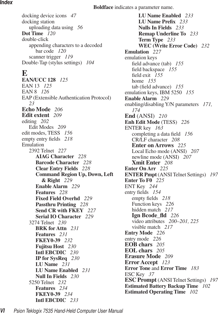 IndexVI Psion Teklogix 7535 Hand-Held Computer User ManualBoldface indicates a parameter name.docking device icons  47docking stationuploading data using  56Dot Time  120double-clickappending characters to a decodedbar code  120scanner trigger  119Double-Tap (stylus settings)  104EEAN/UCC 128  125EAN 13  125EAN 8  126EAP (Extensible Authentication Protocol)  23Echo Mode  206Edit extent  209editing  202Edit Modes  209edit modes, TESS  156empty entry ﬁelds  218Emulation2392 Telnet  227AIAG Character  228Barcode Character  228Clear Entry Fields  228Command Region Up, Down, Left &amp; Right  229Enable Alarm  229Features  228Fixed Field Overhd  229Passthru Printing  228Send CR with FKEY  227Serial IO Character  2293274 Telnet  230BRK for Attn  231Features  231FKEY0-39  232Fujitsu Host  230Intl EBCDIC  230IP for SysReq  230LU Name  231LU Name Enabled  231Null In Fields  2305250 Telnet  232Features  234FKEY0-39  234Intl EBCDIC  233LU Name Enabled  233LU Name Preﬁx 233Nulls In Fields  233Remap Underline To  233Term Type  233WEC (Write Error Code)  232Emulation  227emulation keysﬁeld advance (tab)  155ﬁeld backspace  155ﬁeld exit  155home  155tab (ﬁeld advance)  155emulation keys, IBM 5250  155Enable Alarm  229enabling/disabling Y/N parameters  171, 174End (ANSI)  210Enh Edit Mode (TESS)  226ENTER key  163completing a data ﬁeld  156CR/LF character  208Enter on Arrows  225Local Echo mode (ANSI)  207newline mode (ANSI)  207Xmit Enter  208Enter On Arr  225ENTER Pmpt (ANSI Telnet Settings)  197Enter To F0  225ENT Key  244entry ﬁelds  154empty ﬁelds  218Function keys  226hidden match  217Ign Bcode_ﬂd 226video attributes  200–201, 225visible match  217Entry Mode  226entry mode  226EOB chars  205EOL chars  205Erasure Mode  209Error Accept  123Error Tone and Error Time  183ESC Key  37ESC Prompt (ANSI Telnet Settings)  197Estimated Battery Backup Time  102Estimated Operating Time  102