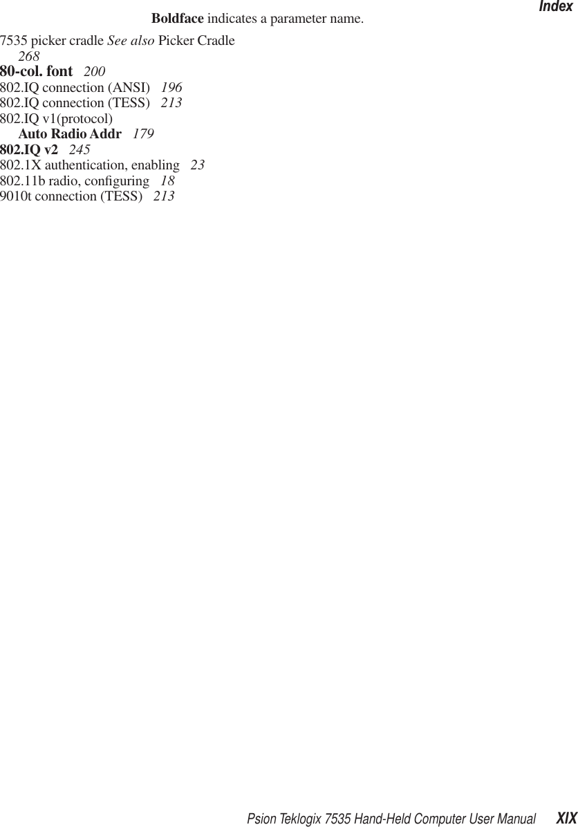 Psion Teklogix 7535 Hand-Held Computer User Manual XIXIndexBoldface indicates a parameter name.7535 picker cradle See also Picker Cradle  26880-col. font  200802.IQ connection (ANSI)  196802.IQ connection (TESS)  213802.IQ v1(protocol)Auto Radio Addr  179802.IQ v2  245802.1X authentication, enabling  23802.11b radio, conﬁguring  189010t connection (TESS)  213