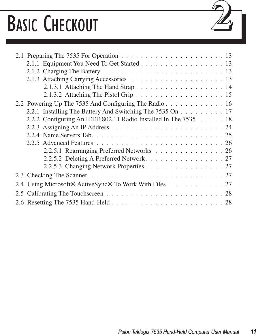 Psion Teklogix 7535 Hand-Held Computer User Manual 11BASIC CHECKOUT 222.1  Preparing The 7535 For Operation .....................132.1.1  Equipment You Need To Get Started .................132.1.2  Charging The Battery .........................132.1.3  Attaching Carrying Accessories ...................132.1.3.1  Attaching The Hand Strap ..................142.1.3.2  Attaching The Pistol Grip ..................152.2  Powering Up The 7535 And Conﬁguring The Radio ............162.2.1  Installing The Battery And Switching The 7535 On .........172.2.2  Conﬁguring An IEEE 802.11 Radio Installed In The 7535 .....182.2.3  Assigning An IP Address .......................242.2.4  Name Servers Tab...........................252.2.5  Advanced Features ..........................262.2.5.1  Rearranging Preferred Networks ..............262.2.5.2  Deleting A Preferred Network ................272.2.5.3  Changing Network Properties ................272.3  Checking The Scanner ...........................272.4  Using Microsoft® ActiveSync® To Work With Files............272.5  Calibrating The Touchscreen ........................282.6  Resetting The 7535 Hand-Held .......................28