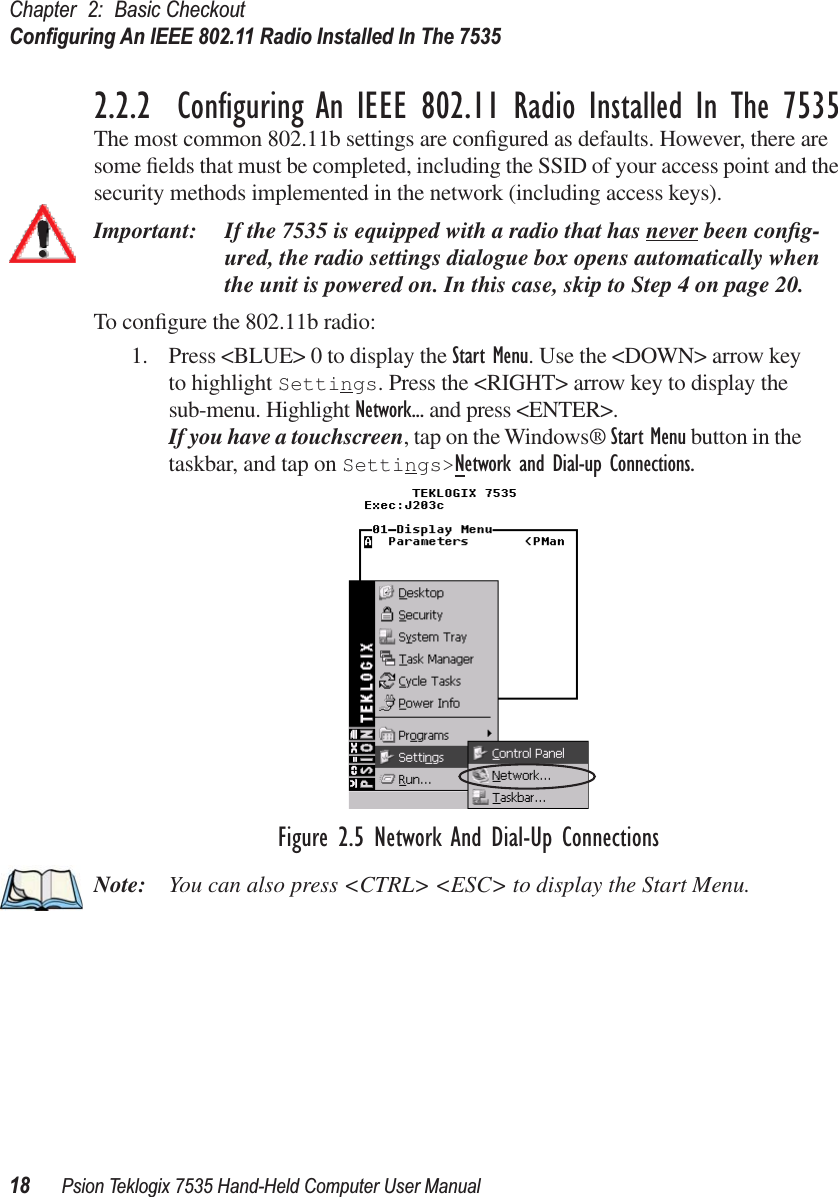 Chapter 2: Basic CheckoutConﬁguring An IEEE 802.11 Radio Installed In The 753518 Psion Teklogix 7535 Hand-Held Computer User Manual2.2.2  Conﬁguring An IEEE 802.11 Radio Installed In The 7535The most common 802.11b settings are conﬁgured as defaults. However, there are some ﬁelds that must be completed, including the SSID of your access point and the security methods implemented in the network (including access keys). Important: If the 7535 is equipped with a radio that has never been conﬁg-ured, the radio settings dialogue box opens automatically when the unit is powered on. In this case, skip to Step 4 on page 20.To conﬁgure the 802.11b radio:1. Press &lt;BLUE&gt; 0 to display the Start Menu. Use the &lt;DOWN&gt; arrow key to highlight Settings. Press the &lt;RIGHT&gt; arrow key to display the sub-menu. Highlight Network... and press &lt;ENTER&gt;.If you have a touchscreen, tap on the Windows® Start Menu button in the taskbar, and tap on Settings&gt;Network and Dial-up Connections.Figure 2.5 Network And Dial-Up ConnectionsNote: You can also press &lt;CTRL&gt; &lt;ESC&gt; to display the Start Menu.