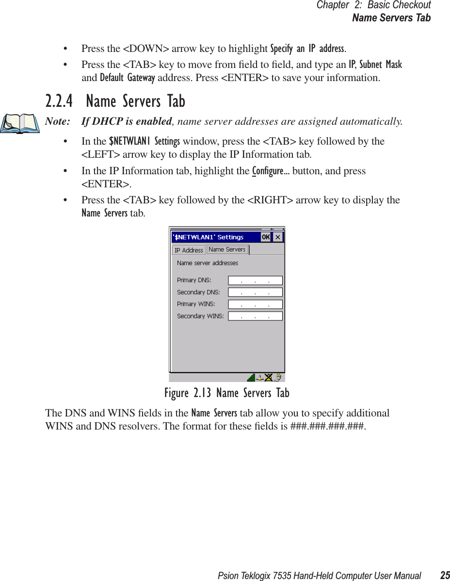 Psion Teklogix 7535 Hand-Held Computer User Manual 25Chapter 2: Basic CheckoutName Servers Tab• Press the &lt;DOWN&gt; arrow key to highlight Specify an IP address.• Press the &lt;TAB&gt; key to move from ﬁeld to ﬁeld, and type an IP, Subnet Mask and Default Gateway address. Press &lt;ENTER&gt; to save your information.2.2.4  Name Servers TabNote: If DHCP is enabled, name server addresses are assigned automatically.• In the $NETWLAN1 Settings window, press the &lt;TAB&gt; key followed by the &lt;LEFT&gt; arrow key to display the IP Information tab.• In the IP Information tab, highlight the Conﬁgure... button, and press &lt;ENTER&gt;.• Press the &lt;TAB&gt; key followed by the &lt;RIGHT&gt; arrow key to display the Name Servers tab.Figure 2.13 Name Servers TabThe DNS and WINS ﬁelds in the Name Servers tab allow you to specify additional WINS and DNS resolvers. The format for these ﬁelds is ###.###.###.###.