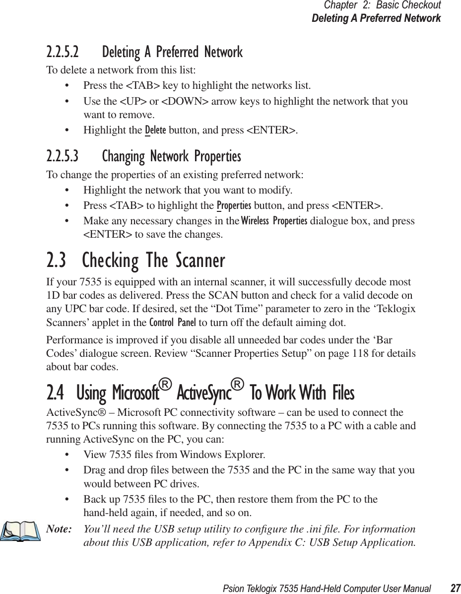 Psion Teklogix 7535 Hand-Held Computer User Manual 27Chapter 2: Basic CheckoutDeleting A Preferred Network2.2.5.2 Deleting A Preferred NetworkTo delete a network from this list:• Press the &lt;TAB&gt; key to highlight the networks list.• Use the &lt;UP&gt; or &lt;DOWN&gt; arrow keys to highlight the network that you want to remove.• Highlight the Delete button, and press &lt;ENTER&gt;.2.2.5.3 Changing Network PropertiesTo change the properties of an existing preferred network:• Highlight the network that you want to modify.• Press &lt;TAB&gt; to highlight the Properties button, and press &lt;ENTER&gt;.• Make any necessary changes in the Wireless Properties dialogue box, and press &lt;ENTER&gt; to save the changes.2.3  Checking The ScannerIf your 7535 is equipped with an internal scanner, it will successfully decode most 1D bar codes as delivered. Press the SCAN button and check for a valid decode on any UPC bar code. If desired, set the “Dot Time” parameter to zero in the ‘Teklogix Scanners’ applet in the Control Panel to turn off the default aiming dot.Performance is improved if you disable all unneeded bar codes under the ‘Bar Codes’ dialogue screen. Review “Scanner Properties Setup” on page 118 for details about bar codes.2.4  Using Microsoft® ActiveSync® To Work With FilesActiveSync® – Microsoft PC connectivity software – can be used to connect the 7535 to PCs running this software. By connecting the 7535 to a PC with a cable and running ActiveSync on the PC, you can:• View 7535 ﬁles from Windows Explorer.• Drag and drop ﬁles between the 7535 and the PC in the same way that you would between PC drives.• Back up 7535 ﬁles to the PC, then restore them from the PC to the hand-held again, if needed, and so on.Note: You’ll need the USB setup utility to conﬁgure the .ini ﬁle. For information about this USB application, refer to Appendix C: USB Setup Application.