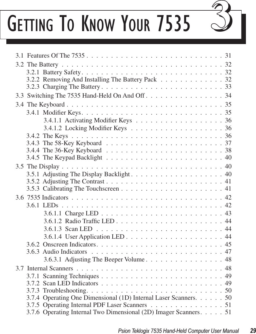 Psion Teklogix 7535 Hand-Held Computer User Manual 29GETTING TO KNOW YOUR 7535 333.1  Features Of The 7535 ............................313.2  The Battery .................................323.2.1  Battery Safety.............................323.2.2  Removing And Installing The Battery Pack .............323.2.3  Charging The Battery .........................333.3  Switching The 7535 Hand-Held On And Off ................343.4  The Keyboard ................................353.4.1  Modiﬁer Keys.............................353.4.1.1  Activating Modiﬁer Keys ..................363.4.1.2  Locking Modiﬁer Keys ...................363.4.2  The Keys ...............................363.4.3  The 58-Key Keyboard ........................373.4.4  The 36-Key Keyboard ........................383.4.5  The Keypad Backlight ........................403.5  The Display .................................403.5.1  Adjusting The Display Backlight ...................403.5.2  Adjusting The Contrast ........................413.5.3  Calibrating The Touchscreen .....................413.6  7535 Indicators ...............................423.6.1  LEDs .................................423.6.1.1  Charge LED .........................433.6.1.2  Radio Trafﬁc LED ......................443.6.1.3  Scan LED ..........................443.6.1.4  User Application LED ....................443.6.2  Onscreen Indicators..........................453.6.3  Audio Indicators ...........................473.6.3.1  Adjusting The Beeper Volume ................483.7  Internal Scanners ..............................483.7.1  Scanning Techniques .........................493.7.2  Scan LED Indicators .........................493.7.3  Troubleshooting............................503.7.4  Operating One Dimensional (1D) Internal Laser Scanners......503.7.5  Operating Internal PDF Laser Scanners ...............513.7.6  Operating Internal Two Dimensional (2D) Imager Scanners.....51