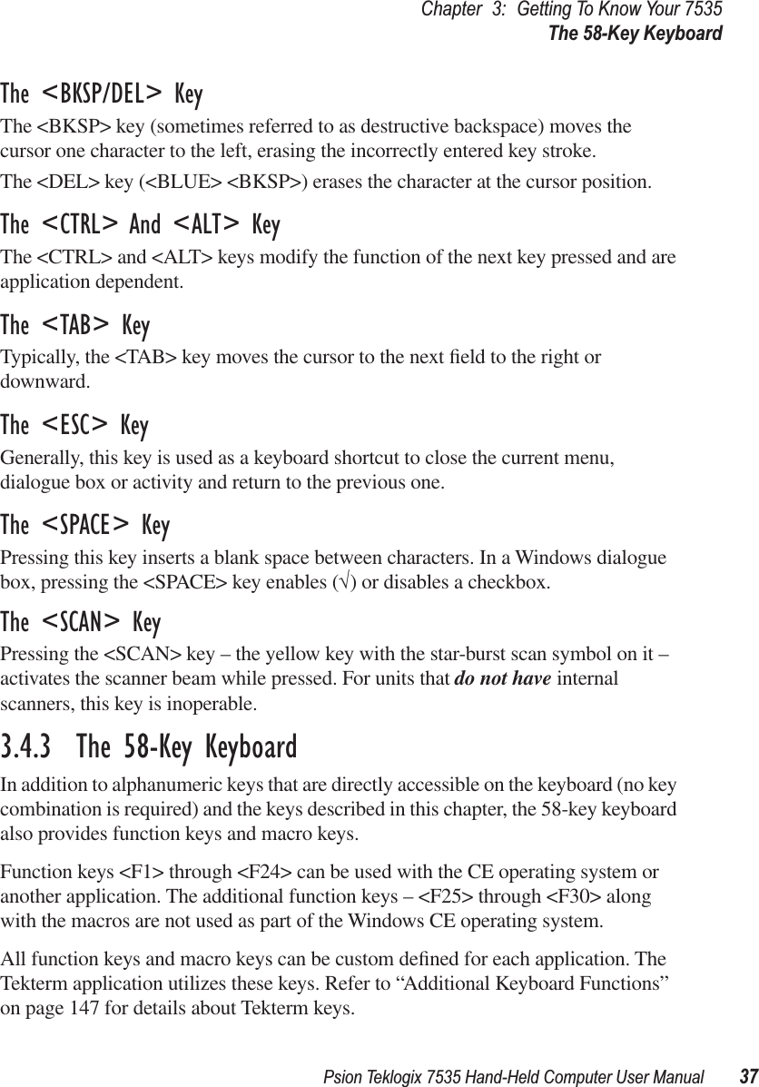 Psion Teklogix 7535 Hand-Held Computer User Manual 37Chapter 3: Getting To Know Your 7535The 58-Key KeyboardThe &lt;BKSP/DEL&gt; KeyThe &lt;BKSP&gt; key (sometimes referred to as destructive backspace) moves the cursor one character to the left, erasing the incorrectly entered key stroke. The &lt;DEL&gt; key (&lt;BLUE&gt; &lt;BKSP&gt;) erases the character at the cursor position.The &lt;CTRL&gt; And &lt;ALT&gt; KeyThe &lt;CTRL&gt; and &lt;ALT&gt; keys modify the function of the next key pressed and are application dependent. The &lt;TAB&gt; KeyTypically, the &lt;TAB&gt; key moves the cursor to the next ﬁeld to the right or downward.The &lt;ESC&gt; KeyGenerally, this key is used as a keyboard shortcut to close the current menu, dialogue box or activity and return to the previous one.The &lt;SPACE&gt; KeyPressing this key inserts a blank space between characters. In a Windows dialogue box, pressing the &lt;SPACE&gt; key enables (√) or disables a checkbox.The &lt;SCAN&gt; KeyPressing the &lt;SCAN&gt; key – the yellow key with the star-burst scan symbol on it – activates the scanner beam while pressed. For units that do not have internal scanners, this key is inoperable.3.4.3  The 58-Key KeyboardIn addition to alphanumeric keys that are directly accessible on the keyboard (no key combination is required) and the keys described in this chapter, the 58-key keyboard also provides function keys and macro keys. Function keys &lt;F1&gt; through &lt;F24&gt; can be used with the CE operating system or another application. The additional function keys – &lt;F25&gt; through &lt;F30&gt; along with the macros are not used as part of the Windows CE operating system. All function keys and macro keys can be custom deﬁned for each application. The Tekterm application utilizes these keys. Refer to “Additional Keyboard Functions” on page 147 for details about Tekterm keys.