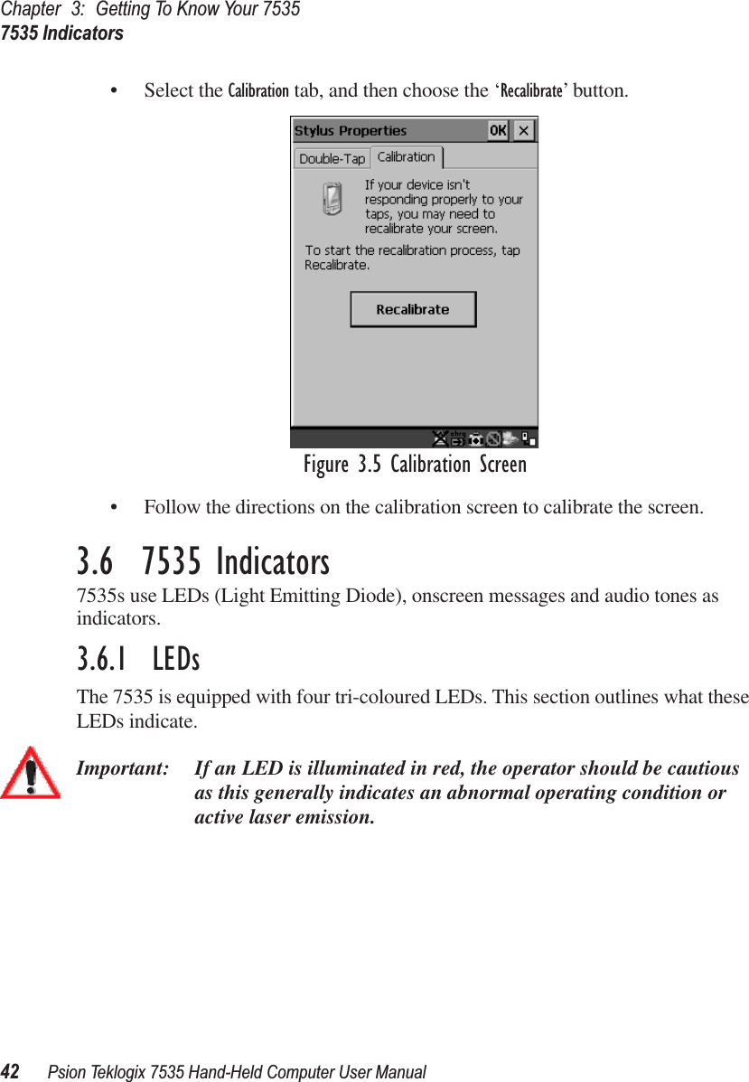 Chapter 3: Getting To Know Your 75357535 Indicators42 Psion Teklogix 7535 Hand-Held Computer User Manual• Select the Calibration tab, and then choose the ‘Recalibrate’ button.Figure 3.5 Calibration Screen• Follow the directions on the calibration screen to calibrate the screen.3.6  7535 Indicators7535s use LEDs (Light Emitting Diode), onscreen messages and audio tones as indicators.3.6.1  LEDsThe 7535 is equipped with four tri-coloured LEDs. This section outlines what these LEDs indicate. Important: If an LED is illuminated in red, the operator should be cautious as this generally indicates an abnormal operating condition or active laser emission.