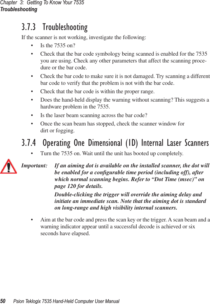 Chapter 3: Getting To Know Your 7535Troubleshooting50 Psion Teklogix 7535 Hand-Held Computer User Manual3.7.3  TroubleshootingIf the scanner is not working, investigate the following:• Is the 7535 on?• Check that the bar code symbology being scanned is enabled for the 7535 you are using. Check any other parameters that affect the scanning proce-dure or the bar code.• Check the bar code to make sure it is not damaged. Try scanning a different bar code to verify that the problem is not with the bar code.• Check that the bar code is within the proper range.• Does the hand-held display the warning without scanning? This suggests a hardware problem in the 7535.• Is the laser beam scanning across the bar code? • Once the scan beam has stopped, check the scanner window for dirt or fogging.3.7.4  Operating One Dimensional (1D) Internal Laser Scanners• Turn the 7535 on. Wait until the unit has booted up completely.Important: If an aiming dot is available on the installed scanner, the dot will be enabled for a conﬁgurable time period (including off), after which normal scanning begins. Refer to “Dot Time (msec)” on page 120 for details. Double-clicking the trigger will override the aiming delay and initiate an immediate scan. Note that the aiming dot is standard on long-range and high visibility internal scanners.• Aim at the bar code and press the scan key or the trigger. A scan beam and a warning indicator appear until a successful decode is achieved or six seconds have elapsed. 