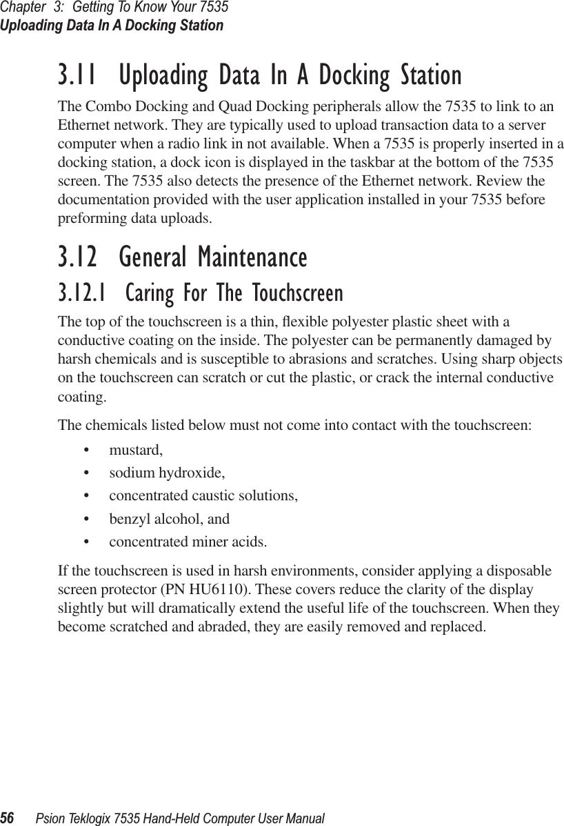 Chapter 3: Getting To Know Your 7535Uploading Data In A Docking Station56 Psion Teklogix 7535 Hand-Held Computer User Manual3.11  Uploading Data In A Docking StationThe Combo Docking and Quad Docking peripherals allow the 7535 to link to an Ethernet network. They are typically used to upload transaction data to a server computer when a radio link in not available. When a 7535 is properly inserted in a docking station, a dock icon is displayed in the taskbar at the bottom of the 7535 screen. The 7535 also detects the presence of the Ethernet network. Review the documentation provided with the user application installed in your 7535 before preforming data uploads.3.12  General Maintenance3.12.1  Caring For The TouchscreenThe top of the touchscreen is a thin, ﬂexible polyester plastic sheet with a conductive coating on the inside. The polyester can be permanently damaged by harsh chemicals and is susceptible to abrasions and scratches. Using sharp objects on the touchscreen can scratch or cut the plastic, or crack the internal conductive coating.The chemicals listed below must not come into contact with the touchscreen:• mustard,• sodium hydroxide,• concentrated caustic solutions,• benzyl alcohol, and• concentrated miner acids.If the touchscreen is used in harsh environments, consider applying a disposable screen protector (PN HU6110). These covers reduce the clarity of the display slightly but will dramatically extend the useful life of the touchscreen. When they become scratched and abraded, they are easily removed and replaced.