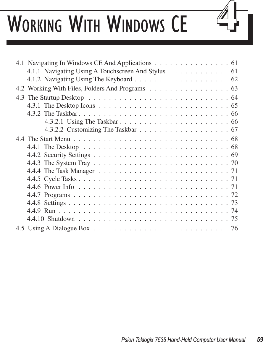 Psion Teklogix 7535 Hand-Held Computer User Manual 59WORKING WITH WINDOWS CE 444.1  Navigating In Windows CE And Applications ...............614.1.1  Navigating Using A Touchscreen And Stylus ............614.1.2  Navigating Using The Keyboard ...................624.2  Working With Files, Folders And Programs ................634.3  The Startup Desktop ............................644.3.1  The Desktop Icons ..........................654.3.2  The Taskbar ..............................664.3.2.1  Using The Taskbar ......................664.3.2.2  Customizing The Taskbar ..................674.4  The Start Menu ...............................684.4.1  The Desktop .............................684.4.2  Security Settings ...........................694.4.3  The System Tray ...........................704.4.4  The Task Manager ..........................714.4.5  Cycle Tasks ..............................714.4.6  Power Info ..............................714.4.7  Programs ...............................724.4.8  Settings ................................734.4.9  Run ..................................744.4.10  Shutdown ..............................754.5  Using A Dialogue Box ...........................76