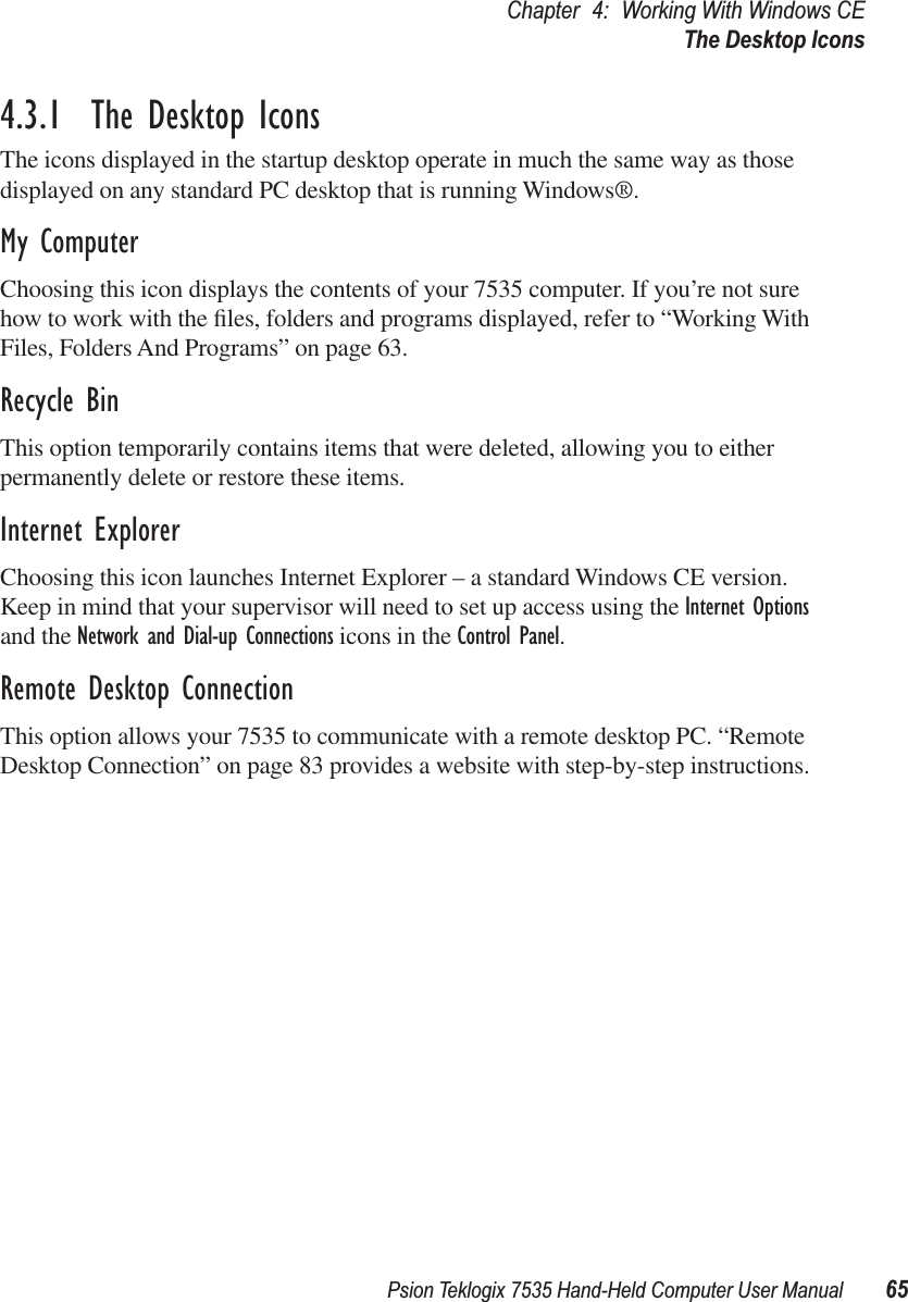 Psion Teklogix 7535 Hand-Held Computer User Manual 65Chapter 4: Working With Windows CEThe Desktop Icons4.3.1  The Desktop IconsThe icons displayed in the startup desktop operate in much the same way as those displayed on any standard PC desktop that is running Windows®.My ComputerChoosing this icon displays the contents of your 7535 computer. If you’re not sure how to work with the ﬁles, folders and programs displayed, refer to “Working With Files, Folders And Programs” on page 63.Recycle BinThis option temporarily contains items that were deleted, allowing you to either permanently delete or restore these items.Internet ExplorerChoosing this icon launches Internet Explorer – a standard Windows CE version. Keep in mind that your supervisor will need to set up access using the Internet Options and the Network and Dial-up Connections icons in the Control Panel. Remote Desktop ConnectionThis option allows your 7535 to communicate with a remote desktop PC. “Remote Desktop Connection” on page 83 provides a website with step-by-step instructions.