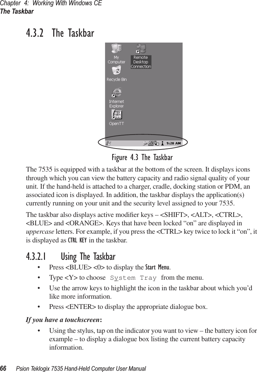 Chapter 4: Working With Windows CEThe Taskbar66 Psion Teklogix 7535 Hand-Held Computer User Manual4.3.2  The TaskbarFigure 4.3 The TaskbarThe 7535 is equipped with a taskbar at the bottom of the screen. It displays icons through which you can view the battery capacity and radio signal quality of your unit. If the hand-held is attached to a charger, cradle, docking station or PDM, an associated icon is displayed. In addition, the taskbar displays the application(s) currently running on your unit and the security level assigned to your 7535.The taskbar also displays active modiﬁer keys – &lt;SHIFT&gt;, &lt;ALT&gt;, &lt;CTRL&gt;, &lt;BLUE&gt; and &lt;ORANGE&gt;. Keys that have been locked “on” are displayed in uppercase letters. For example, if you press the &lt;CTRL&gt; key twice to lock it “on”, it is displayed as CTRL KEY in the taskbar.4.3.2.1 Using The Taskbar• Press &lt;BLUE&gt; &lt;0&gt; to display the Start Menu.• Type &lt;Y&gt; to choose System Tray from the menu. • Use the arrow keys to highlight the icon in the taskbar about which you’d like more information.• Press &lt;ENTER&gt; to display the appropriate dialogue box.If you have a touchscreen:• Using the stylus, tap on the indicator you want to view – the battery icon for example – to display a dialogue box listing the current battery capacity information.