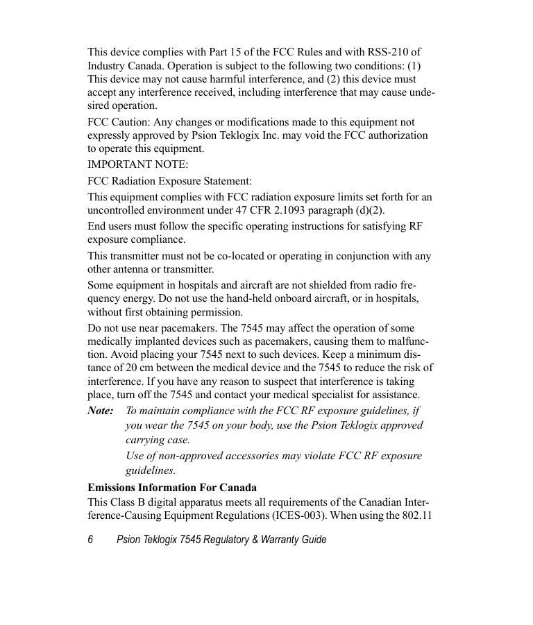 6 Psion Teklogix 7545 Regulatory &amp; Warranty GuideThis device complies with Part 15 of the FCC Rules and with RSS-210 of Industry Canada. Operation is subject to the following two conditions: (1) This device may not cause harmful interference, and (2) this device must accept any interference received, including interference that may cause unde-sired operation.FCC Caution: Any changes or modifications made to this equipment not expressly approved by Psion Teklogix Inc. may void the FCC authorization to operate this equipment.IMPORTANT NOTE:FCC Radiation Exposure Statement:This equipment complies with FCC radiation exposure limits set forth for an uncontrolled environment under 47 CFR 2.1093 paragraph (d)(2).End users must follow the specific operating instructions for satisfying RF exposure compliance.This transmitter must not be co-located or operating in conjunction with any other antenna or transmitter.Some equipment in hospitals and aircraft are not shielded from radio fre-quency energy. Do not use the hand-held onboard aircraft, or in hospitals, without first obtaining permission.Do not use near pacemakers. The 7545 may affect the operation of some medically implanted devices such as pacemakers, causing them to malfunc-tion. Avoid placing your 7545 next to such devices. Keep a minimum dis-tance of 20 cm between the medical device and the 7545 to reduce the risk of interference. If you have any reason to suspect that interference is taking place, turn off the 7545 and contact your medical specialist for assistance.Note: To maintain compliance with the FCC RF exposure guidelines, if you wear the 7545 on your body, use the Psion Teklogix approved carrying case. Use of non-approved accessories may violate FCC RF exposure guidelines.Emissions Information For CanadaThis Class B digital apparatus meets all requirements of the Canadian Inter-ference-Causing Equipment Regulations (ICES-003). When using the 802.11 