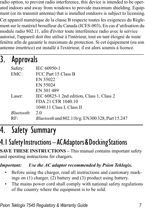 Psion Teklogix 7545 Regulatory &amp; Warranty Guide 7radio option, to prevent radio interference, this device is intended to be oper-ated indoors and away from windows to provide maximum shielding. Equip-ment (or its transmit antenna) that is installed outdoors is subject to licensing.Cet appareil numérique de la classe B respecte toutes les exigences du Règle-ment sur le matériel brouilleur du Canada (ICES-003). En cas d’utilisation du module radio 802.11, afin d&apos;éviter toute interférence radio avec le service autorisé, l&apos;appareil doit être utilisé à l&apos;intérieur, tout en tant éloigné de toute fenêtre afin de garantir le maximum de protection. Si cet équipement (ou son antenne émettrice) est installé à l&apos;extérieur, il est alors soumis à licence.3.  Approvals                                 Safety: IEC 60950-1EMC: FCC Part 15 Class B EN 55022 EN 55024EN 301 489Laser:  IEC 60825-1 2nd edition, Class 1, Class 2FDA 21 CFR 1040.101040.11 Class I, Class IIBluetooth: 2.0RF:  Bluetooth and 802.11b/g: EN300 328, Part 15.247                          4.  Safety Summary                           4.1  Safety Instructions – AC Adaptors &amp; Docking Stations                            SAVE THESE INSTRUCTIONS – This manual contains important safety and operating instructions for chargers.Important: Use the AC adaptor recommended by Psion Teklogix.• Before using the charger, read all instructions and cautionary mark-ings on (1) charger, (2) battery and (3) product using battery.• The mains power cord shall comply with national safety regulations of the country where the equipment is to be sold.