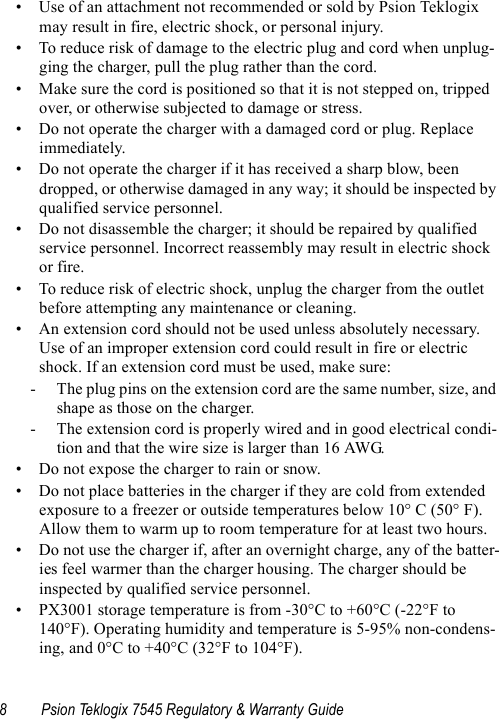 8 Psion Teklogix 7545 Regulatory &amp; Warranty Guide• Use of an attachment not recommended or sold by Psion Teklogix may result in fire, electric shock, or personal injury.• To reduce risk of damage to the electric plug and cord when unplug-ging the charger, pull the plug rather than the cord.• Make sure the cord is positioned so that it is not stepped on, tripped over, or otherwise subjected to damage or stress.• Do not operate the charger with a damaged cord or plug. Replace immediately.• Do not operate the charger if it has received a sharp blow, been dropped, or otherwise damaged in any way; it should be inspected by qualified service personnel.• Do not disassemble the charger; it should be repaired by qualified service personnel. Incorrect reassembly may result in electric shock or fire.• To reduce risk of electric shock, unplug the charger from the outlet before attempting any maintenance or cleaning.• An extension cord should not be used unless absolutely necessary. Use of an improper extension cord could result in fire or electric shock. If an extension cord must be used, make sure:-  The plug pins on the extension cord are the same number, size, and shape as those on the charger.-  The extension cord is properly wired and in good electrical condi-tion and that the wire size is larger than 16 AWG.• Do not expose the charger to rain or snow.• Do not place batteries in the charger if they are cold from extended exposure to a freezer or outside temperatures below 10° C (50° F). Allow them to warm up to room temperature for at least two hours.• Do not use the charger if, after an overnight charge, any of the batter-ies feel warmer than the charger housing. The charger should be inspected by qualified service personnel.• PX3001 storage temperature is from -30°C to +60°C (-22°F to 140°F). Operating humidity and temperature is 5-95% non-condens-ing, and 0°C to +40°C (32°F to 104°F).