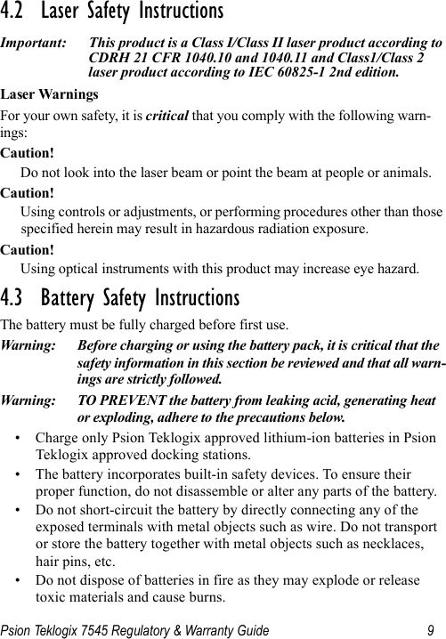 Psion Teklogix 7545 Regulatory &amp; Warranty Guide 94.2  Laser Safety InstructionsImportant: This product is a Class I/Class II laser product according to CDRH 21 CFR 1040.10 and 1040.11 and Class1/Class 2 laser product according to IEC 60825-1 2nd edition.Laser WarningsFor your own safety, it is critical that you comply with the following warn-ings:Caution!Do not look into the laser beam or point the beam at people or animals.Caution!Using controls or adjustments, or performing procedures other than those specified herein may result in hazardous radiation exposure.Caution!Using optical instruments with this product may increase eye hazard.4.3  Battery Safety InstructionsThe battery must be fully charged before first use.Warning: Before charging or using the battery pack, it is critical that the safety information in this section be reviewed and that all warn-ings are strictly followed.Warning: TO PREVENT the battery from leaking acid, generating heat or exploding, adhere to the precautions below.• Charge only Psion Teklogix approved lithium-ion batteries in Psion Teklogix approved docking stations.• The battery incorporates built-in safety devices. To ensure their proper function, do not disassemble or alter any parts of the battery.• Do not short-circuit the battery by directly connecting any of the exposed terminals with metal objects such as wire. Do not transport or store the battery together with metal objects such as necklaces, hair pins, etc.• Do not dispose of batteries in fire as they may explode or release toxic materials and cause burns.