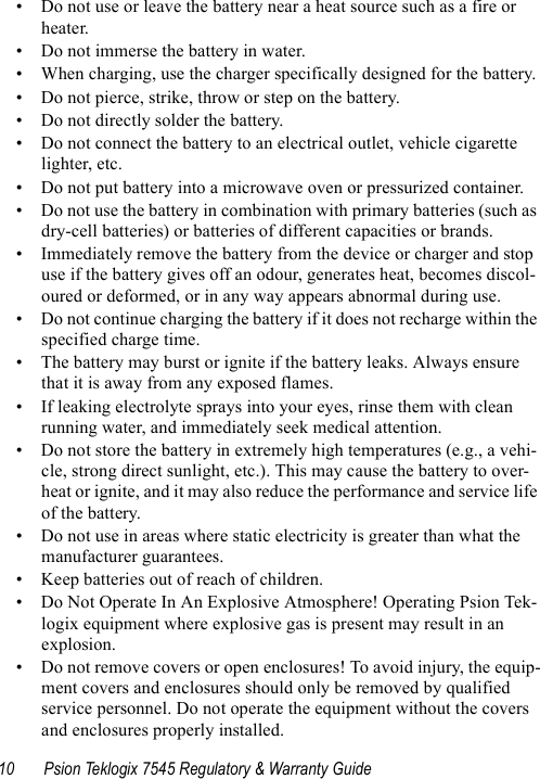 10 Psion Teklogix 7545 Regulatory &amp; Warranty Guide• Do not use or leave the battery near a heat source such as a fire or heater.• Do not immerse the battery in water.• When charging, use the charger specifically designed for the battery.• Do not pierce, strike, throw or step on the battery.• Do not directly solder the battery.• Do not connect the battery to an electrical outlet, vehicle cigarette lighter, etc.• Do not put battery into a microwave oven or pressurized container.• Do not use the battery in combination with primary batteries (such as dry-cell batteries) or batteries of different capacities or brands.• Immediately remove the battery from the device or charger and stop use if the battery gives off an odour, generates heat, becomes discol-oured or deformed, or in any way appears abnormal during use.• Do not continue charging the battery if it does not recharge within the specified charge time.• The battery may burst or ignite if the battery leaks. Always ensure that it is away from any exposed flames. • If leaking electrolyte sprays into your eyes, rinse them with clean running water, and immediately seek medical attention.• Do not store the battery in extremely high temperatures (e.g., a vehi-cle, strong direct sunlight, etc.). This may cause the battery to over-heat or ignite, and it may also reduce the performance and service life of the battery.• Do not use in areas where static electricity is greater than what the manufacturer guarantees.• Keep batteries out of reach of children.• Do Not Operate In An Explosive Atmosphere! Operating Psion Tek-logix equipment where explosive gas is present may result in an explosion.• Do not remove covers or open enclosures! To avoid injury, the equip-ment covers and enclosures should only be removed by qualified service personnel. Do not operate the equipment without the covers and enclosures properly installed.