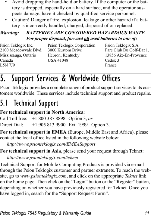 Psion Teklogix 7545 Regulatory &amp; Warranty Guide 11• Avoid dropping the hand-held or battery. If the computer or the bat-tery is dropped, especially on a hard surface, and the operator sus-pects damage, have it checked by qualified service personnel.• Caution! Danger of fire, explosion, leakage or other hazard if a bat-tery is incorrectly handled, charged, disposed of or replaced.Warning: BATTERIES ARE CONSIDERED HAZARDOUS WASTE. For proper disposal, forward all used batteries to one of:Psion Teklogix Inc.  Psion Teklogix Corporation Psion Teklogix S.A.2100 Meadowvale Blvd.  3000 Kustom Drive Parc Club Du Golf-Bat 1.Mississauga, Ontario  Hebron, Kentucky 13856 Aix-En-ProvenceCanada USA 41048 Cedex 3L5N 7J9  France5.  Support Services &amp; Worldwide Offices          Psion Teklogix provides a complete range of product support services to its cus-tomers worldwide. These services include technical support and product repairs.5.1  Technical SupportFor technical support in North America:Call Toll free: +1 800 387 8898 Option 3, or Direct Dial: +1 905 813 9900 Ext. 1999 Option 3.For technical support in EMEA (Europe, Middle East and Africa), please contact the local office listed in the following website below:http://www.psionteklogix.com/EMEASupportFor technical support in Asia, please send your request through Teknet:http://www.psionteklogix.com/teknetTechnical Support for Mobile Computing Products is provided via e-mail through the Psion Teklogix customer and partner extranets. To reach the web-site, go to www.psionteklogix.com, and click on the appropriate Teknet link on the home page. Then click on the “Login” button or the “Register” button, depending on whether you have previously registered for Teknet. Once you have logged in, search for the “Support Request Form”.