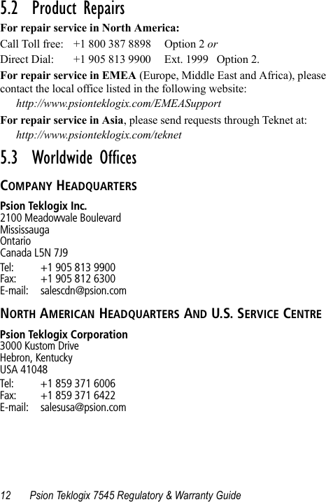 12 Psion Teklogix 7545 Regulatory &amp; Warranty Guide5.2  Product RepairsFor repair service in North America:Call Toll free: +1 800 387 8898 Option 2 or Direct Dial: +1 905 813 9900 Ext. 1999 Option 2.For repair service in EMEA (Europe, Middle East and Africa), please contact the local office listed in the following website:http://www.psionteklogix.com/EMEASupportFor repair service in Asia, please send requests through Teknet at:http://www.psionteklogix.com/teknet5.3  Worldwide OfficesCOMPANY HEADQUARTERSPsion Teklogix Inc.2100 Meadowvale BoulevardMississaugaOntarioCanada L5N 7J9Tel: +1 905 813 9900Fax: +1 905 812 6300E-mail: salescdn@psion.comNORTH AMERICAN HEADQUARTERS AND U.S. SERVICE CENTREPsion Teklogix Corporation3000 Kustom DriveHebron, KentuckyUSA 41048Tel: +1 859 371 6006Fax: +1 859 371 6422E-mail: salesusa@psion.com