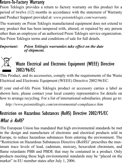 Return-To-Factory WarrantyPsion Teklogix provides a return to factory warranty on this product for aperiod of twelve (12) months in accordance with the statement of Warrantyand Product Support provided at: www.psionteklogix.com/warranty.The warranty on Psion Teklogix manufactured equipment does not extend toany product that has been tampered with, altered, or repaired by any personother than an employee of an authorized Psion Teklogix service organization.See Psion Teklogix terms and conditions of sale for full details.Important: Psion Teklogix warranties take effect on the date of shipment.Waste Electrical and Electronic Equipment (WEEE) Directive 2002/96/ECThis Product, and its accessories, comply with the requirements of the WasteElectrical and Electronic Equipment (WEEE) Directive 2002/96/EC. If your end-of-life Psion Teklogix product or accessory carries a label asshown here, please contact your local country representative for details onhow to arrange recycling. For a list of international subsidiaries, please go to:http://www.psionteklogix.com/environmental-compliance.htmRestriction on Hazardous Substances (RoHS) Directive 2002/95/ECWhat is RoHS?The European Union has mandated that high environmental standards be metin the design and manufacture of electronic and electrical products sold inEurope, to reduce hazardous substances from entering the environment. The“Restriction on Hazardous Substances Directive (RoHS)” prescribes the max-imum trace levels of lead, cadmium, mercury, hexavalent chromium, andflame retardants PBB and PBDE that may be contained in a product. Onlyproducts meeting these high environmental standards may be “placed on themarket” in EU member states after July 1, 2006.