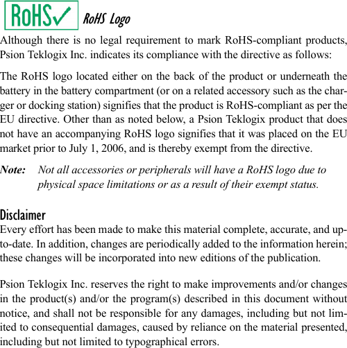 RoHS LogoAlthough there is no legal requirement to mark RoHS-compliant products,Psion Teklogix Inc. indicates its compliance with the directive as follows: The RoHS logo located either on the back of the product or underneath thebattery in the battery compartment (or on a related accessory such as the char-ger or docking station) signifies that the product is RoHS-compliant as per theEU directive. Other than as noted below, a Psion Teklogix product that doesnot have an accompanying RoHS logo signifies that it was placed on the EUmarket prior to July 1, 2006, and is thereby exempt from the directive.Note: Not all accessories or peripherals will have a RoHS logo due to physical space limitations or as a result of their exempt status. DisclaimerEvery effort has been made to make this material complete, accurate, and up-to-date. In addition, changes are periodically added to the information herein;these changes will be incorporated into new editions of the publication. Psion Teklogix Inc. reserves the right to make improvements and/or changesin the product(s) and/or the program(s) described in this document withoutnotice, and shall not be responsible for any damages, including but not lim-ited to consequential damages, caused by reliance on the material presented,including but not limited to typographical errors.