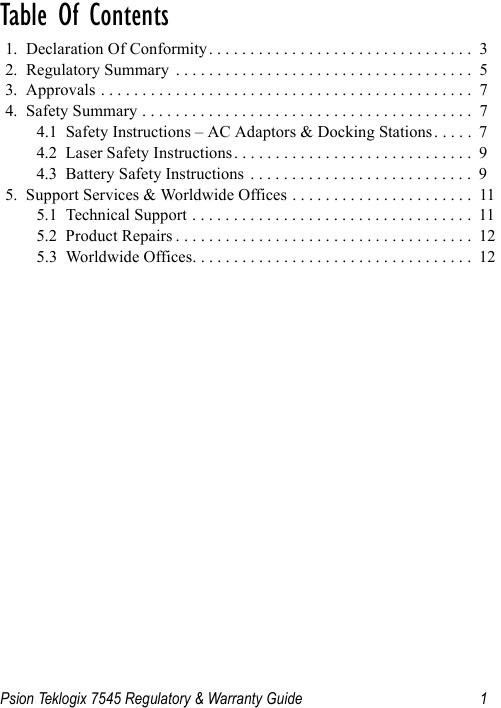 Psion Teklogix 7545 Regulatory &amp; Warranty Guide 1Table Of Contents                               1.  Declaration Of Conformity. . . . . . . . . . . . . . . . . . . . . . . . . . . . . . . .  32.  Regulatory Summary  . . . . . . . . . . . . . . . . . . . . . . . . . . . . . . . . . . . .  53.  Approvals . . . . . . . . . . . . . . . . . . . . . . . . . . . . . . . . . . . . . . . . . . . . .  74.  Safety Summary . . . . . . . . . . . . . . . . . . . . . . . . . . . . . . . . . . . . . . . .  74.1  Safety Instructions – AC Adaptors &amp; Docking Stations . . . . .  74.2  Laser Safety Instructions. . . . . . . . . . . . . . . . . . . . . . . . . . . . .  94.3  Battery Safety Instructions  . . . . . . . . . . . . . . . . . . . . . . . . . . .  95.  Support Services &amp; Worldwide Offices . . . . . . . . . . . . . . . . . . . . . .  115.1  Technical Support . . . . . . . . . . . . . . . . . . . . . . . . . . . . . . . . . .  115.2  Product Repairs . . . . . . . . . . . . . . . . . . . . . . . . . . . . . . . . . . . .  125.3  Worldwide Offices. . . . . . . . . . . . . . . . . . . . . . . . . . . . . . . . . .  12