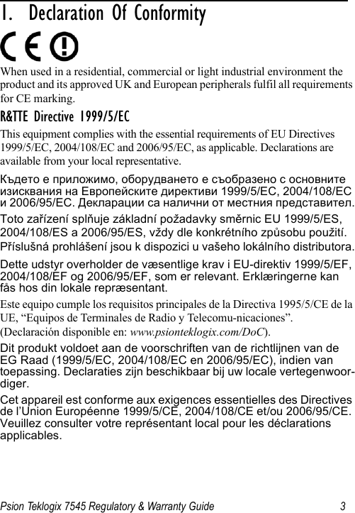 Psion Teklogix 7545 Regulatory &amp; Warranty Guide 31.  Declaration Of Conformity                  When used in a residential, commercial or light industrial environment the product and its approved UK and European peripherals fulfil all requirements for CE marking.R&amp;TTE Directive 1999/5/ECThis equipment complies with the essential requirements of EU Directives 1999/5/EC, 2004/108/EC and 2006/95/EC, as applicable. Declarations are available from your local representative.Където е приложимо, оборудването е съобразено с основните изисквания на Европейските директиви 1999/5/ЕС, 2004/108/ЕС и 2006/95/ЕС. Декларации са налични от местния представител.Toto zařízení splňuje základní požadavky směrnic EU 1999/5/ES, 2004/108/ES a 2006/95/ES, vždy dle konkrétního způsobu použití. Příslušná prohlášení jsou k dispozici u vašeho lokálního distributora.Dette udstyr overholder de væsentlige krav i EU-direktiv 1999/5/EF, 2004/108/EF og 2006/95/EF, som er relevant. Erklæringerne kan fås hos din lokale repræsentant.Este equipo cumple los requisitos principales de la Directiva 1995/5/CE de la UE, “Equipos de Terminales de Radio y Telecomu-nicaciones”. (Declaración disponible en: www.psionteklogix.com/DoC).Dit produkt voldoet aan de voorschriften van de richtlijnen van de EG Raad (1999/5/EC, 2004/108/EC en 2006/95/EC), indien van toepassing. Declaraties zijn beschikbaar bij uw locale vertegenwoor-diger.Cet appareil est conforme aux exigences essentielles des Directives de l’Union Européenne 1999/5/CE, 2004/108/CE et/ou 2006/95/CE. Veuillez consulter votre représentant local pour les déclarations applicables.